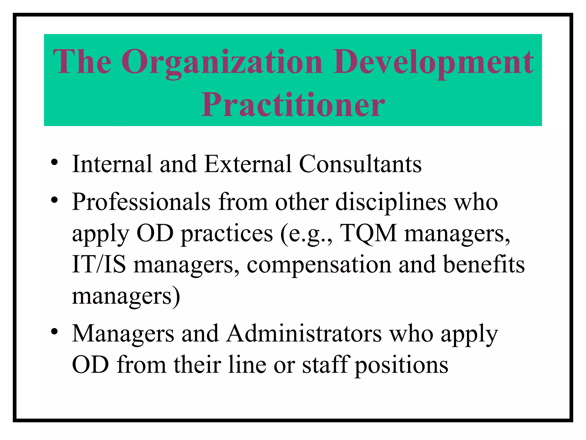 The Organization Development Practitioner Internal and External Consultants Professionals from other disciplines who apply OD practices (e.g., TQM managers, IT/IS managers, compensation and benefits managers) Managers and Administrators who apply OD from their line or staff positions 
