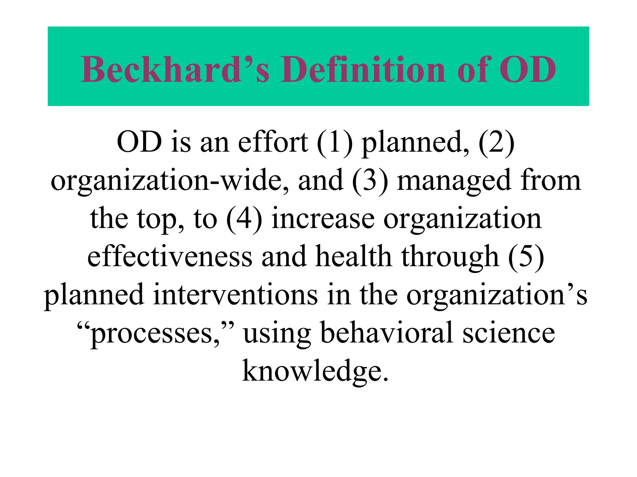 Beckhard’s Definition of OD OD is an effort (1) planned, (2) organization-wide, and (3) managed from the top, to (4) increase organization effectiveness and health through (5) planned interventions in the organization’s “processes,” using behavioral science knowledge. 