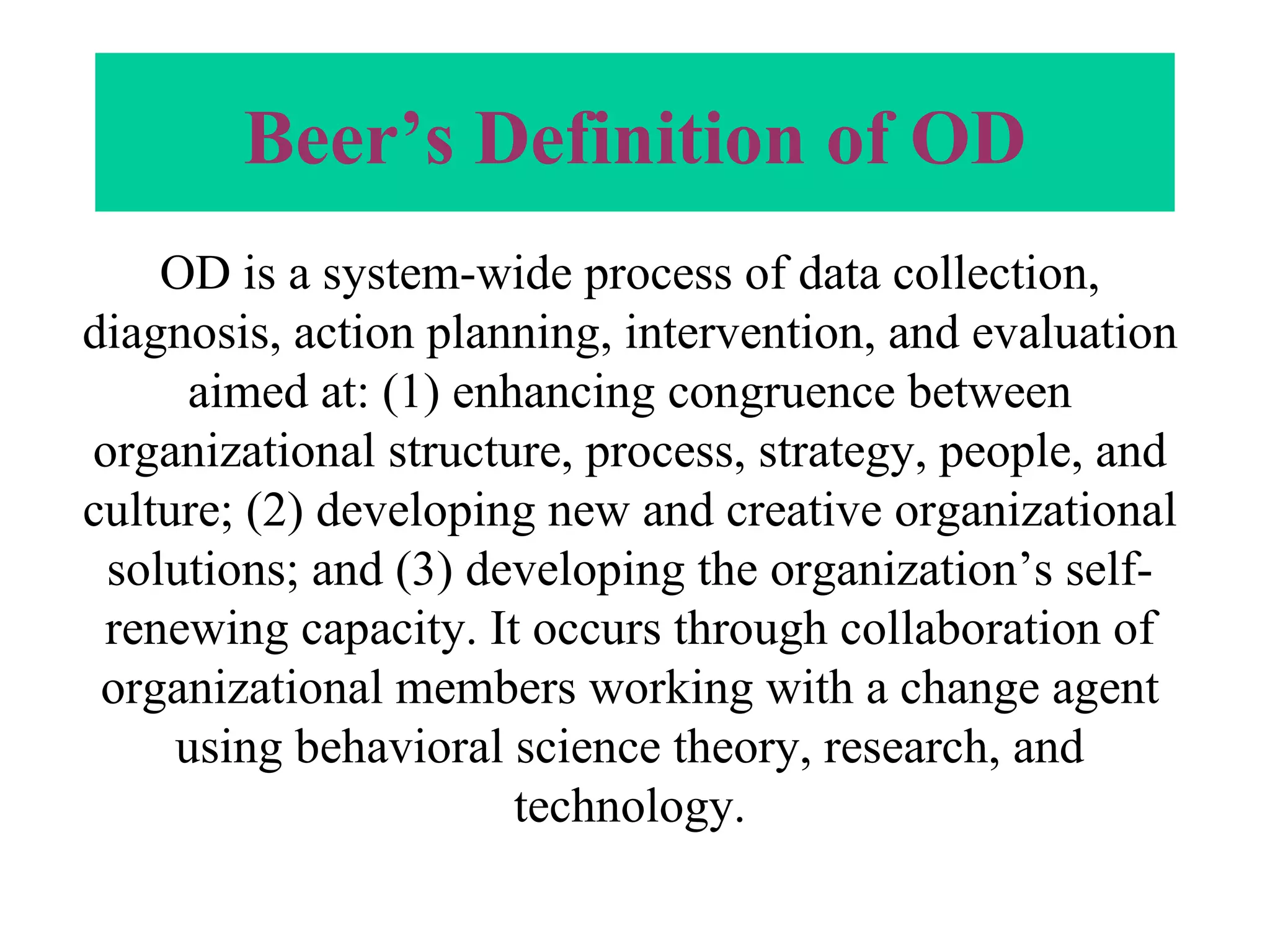 Beer’s Definition of OD OD is a system-wide process of data collection, diagnosis, action planning, intervention, and evaluation aimed at: (1) enhancing congruence between organizational structure, process, strategy, people, and culture; (2) developing new and creative organizational solutions; and (3) developing the organization’s self-renewing capacity. It occurs through collaboration of organizational members working with a change agent using behavioral science theory, research, and technology. 