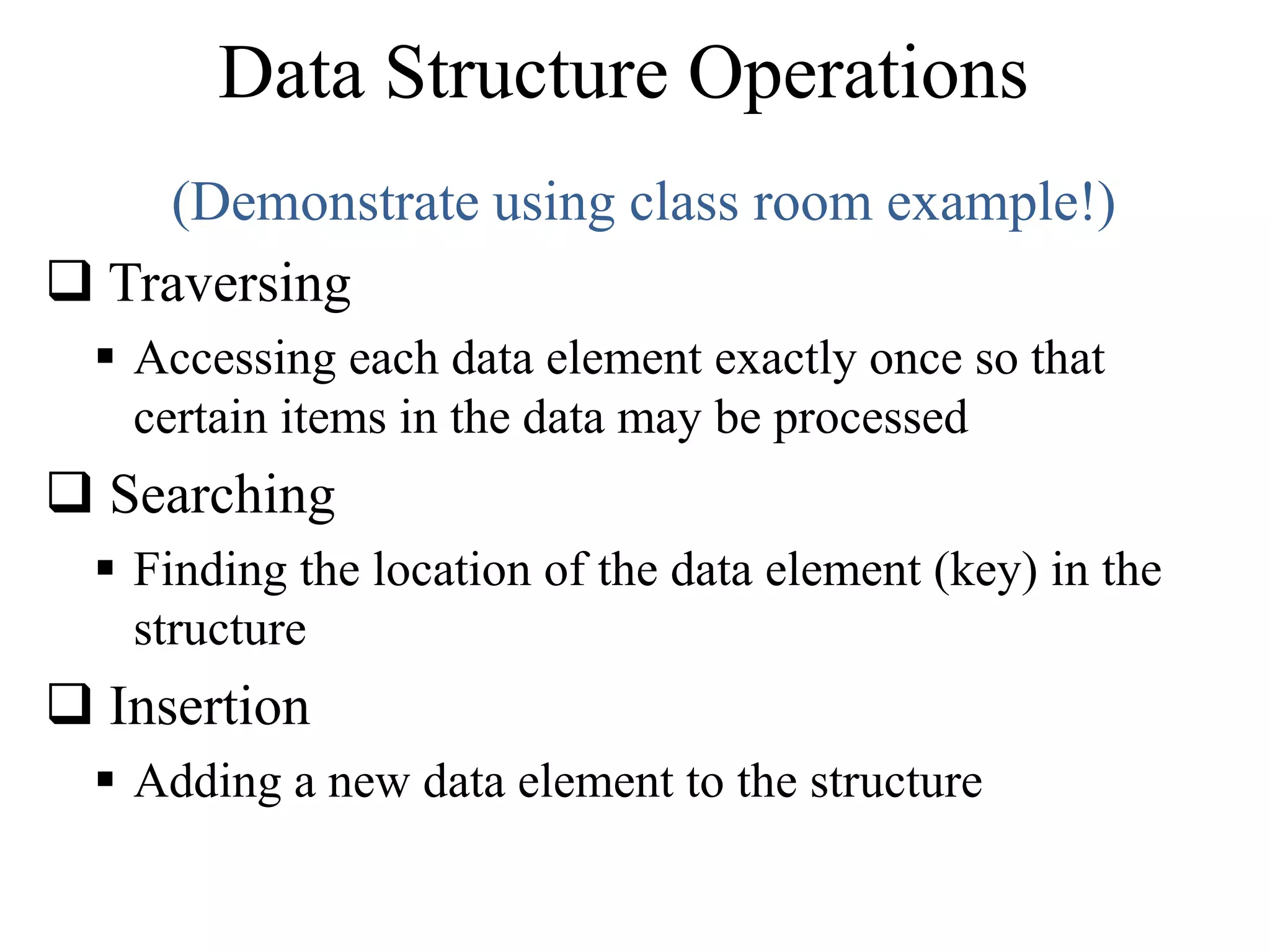 Data Structure Operations 
(Demonstrate using class room example!) 
 Traversing 
 Accessing each data element exactly once so that 
certain items in the data may be processed 
 Searching 
 Finding the location of the data element (key) in the 
structure 
 Insertion 
 Adding a new data element to the structure 
 