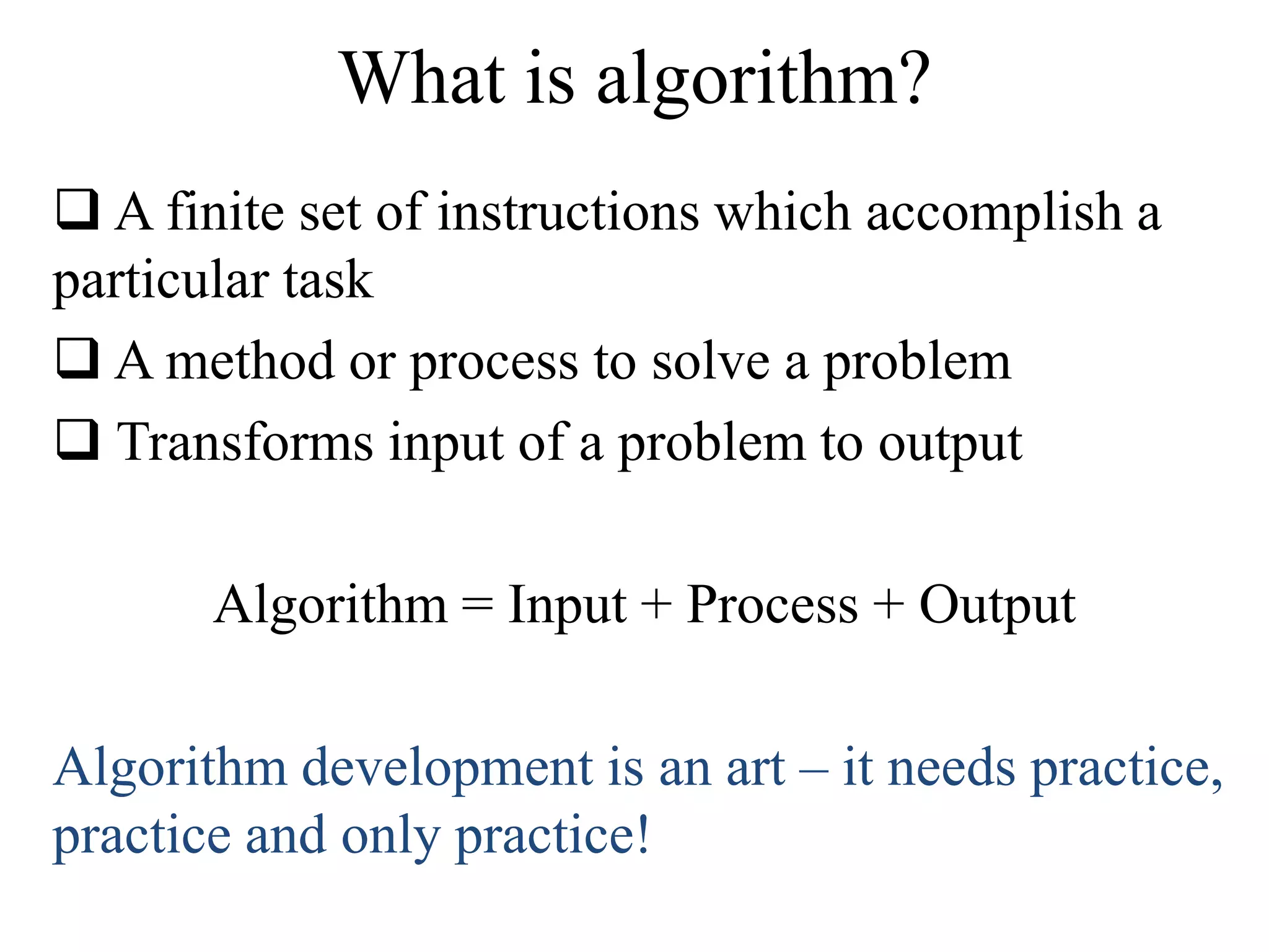 What is algorithm? 
 A finite set of instructions which accomplish a 
particular task 
 A method or process to solve a problem 
 Transforms input of a problem to output 
Algorithm = Input + Process + Output 
Algorithm development is an art – it needs practice, 
practice and only practice! 
 
