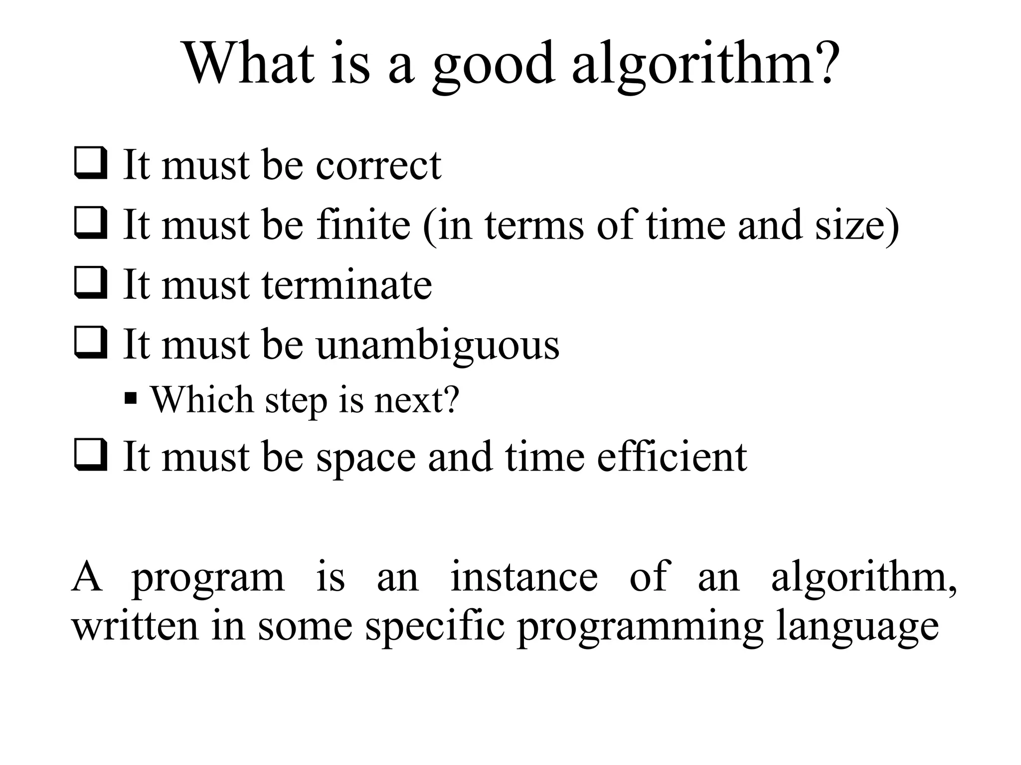What is a good algorithm? 
 It must be correct 
 It must be finite (in terms of time and size) 
 It must terminate 
 It must be unambiguous 
 Which step is next? 
 It must be space and time efficient 
A program is an instance of an algorithm, 
written in some specific programming language 
 