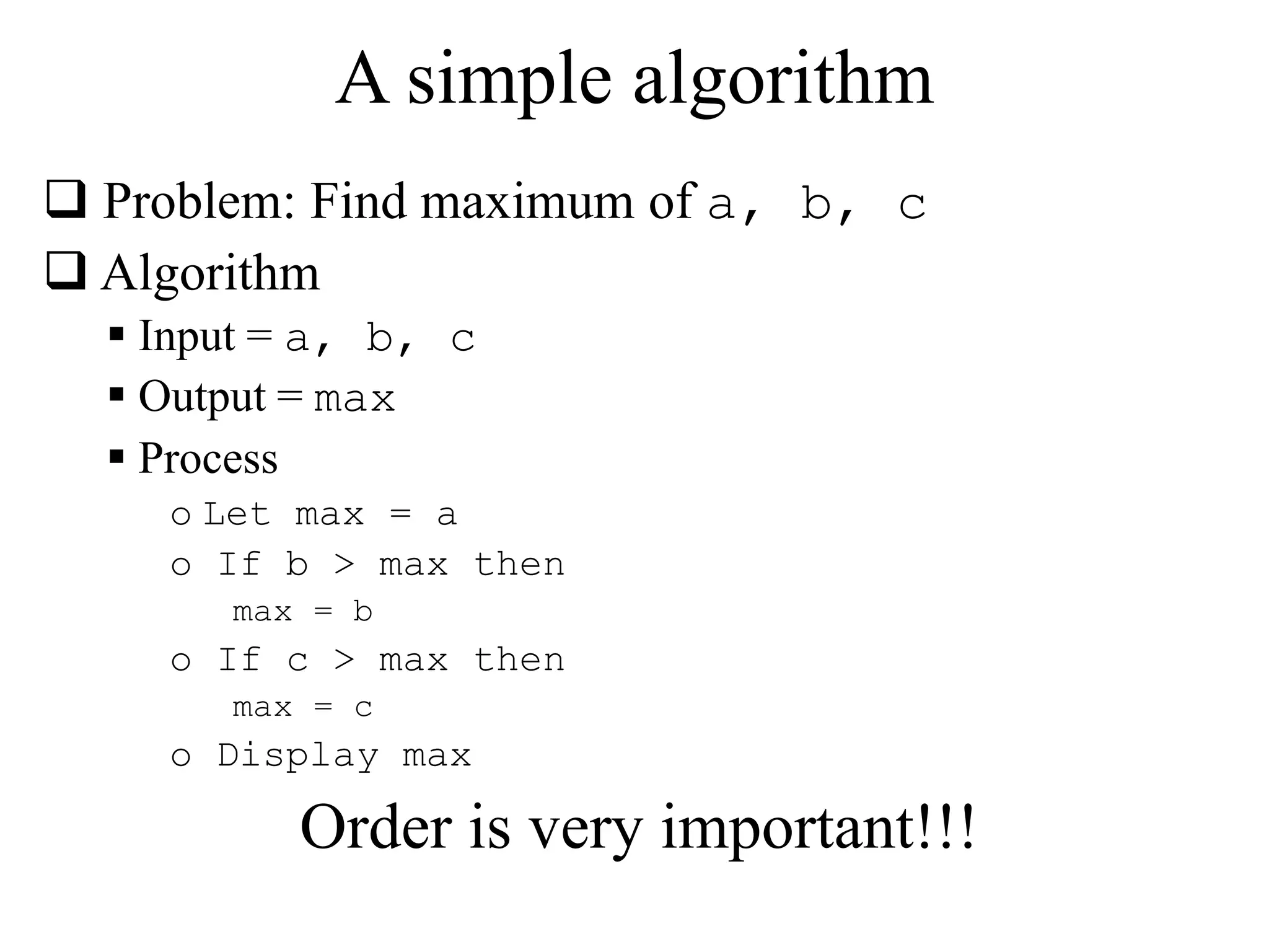 A simple algorithm 
 Problem: Find maximum of a, b, c 
 Algorithm 
 Input = a, b, c 
 Output = max 
 Process 
o Let max = a 
o If b > max then 
max = b 
o If c > max then 
max = c 
o Display max 
Order is very important!!! 
 
