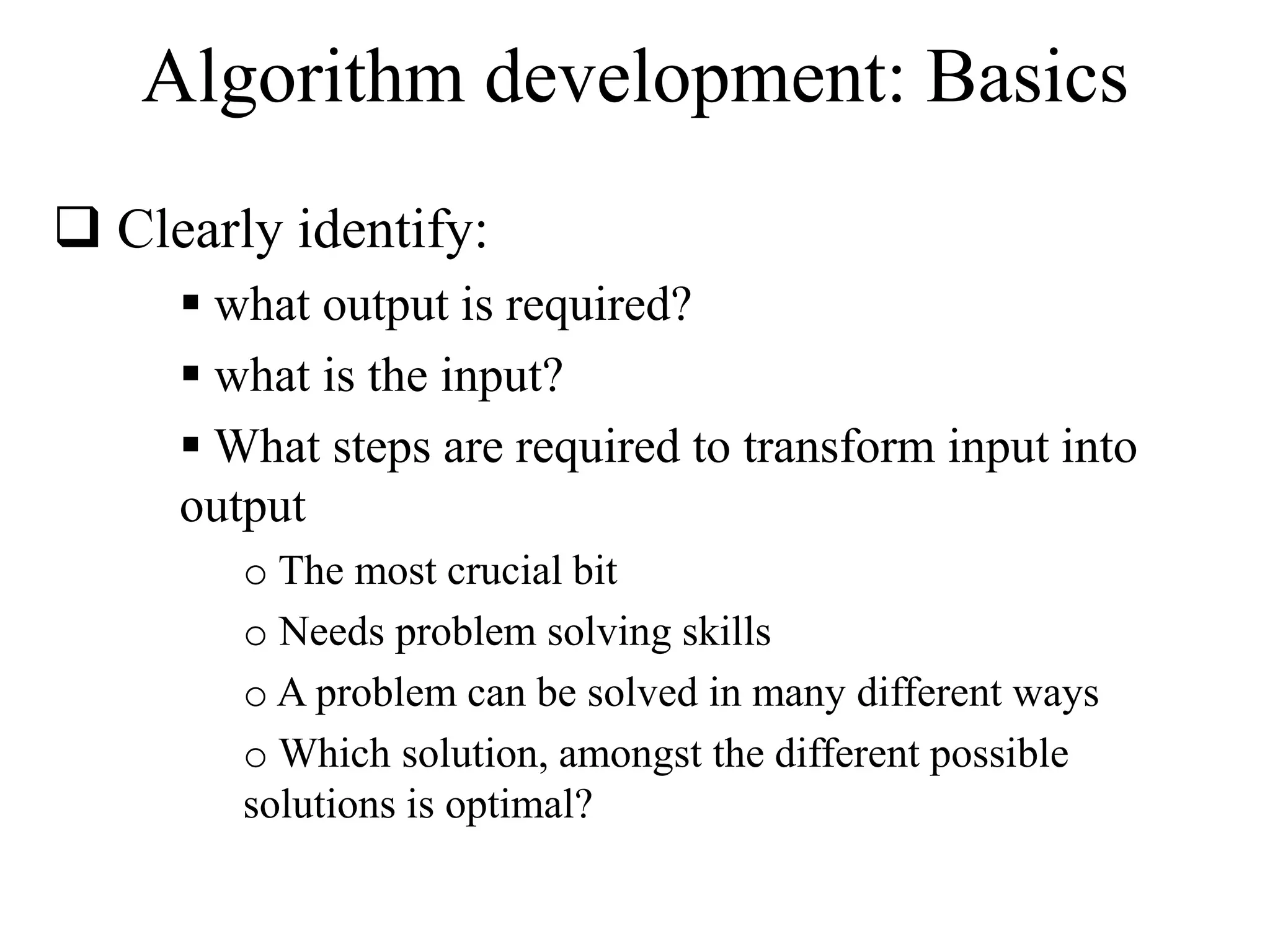 Algorithm development: Basics 
 Clearly identify: 
 what output is required? 
 what is the input? 
 What steps are required to transform input into 
output 
o The most crucial bit 
o Needs problem solving skills 
o A problem can be solved in many different ways 
oWhich solution, amongst the different possible 
solutions is optimal? 
 