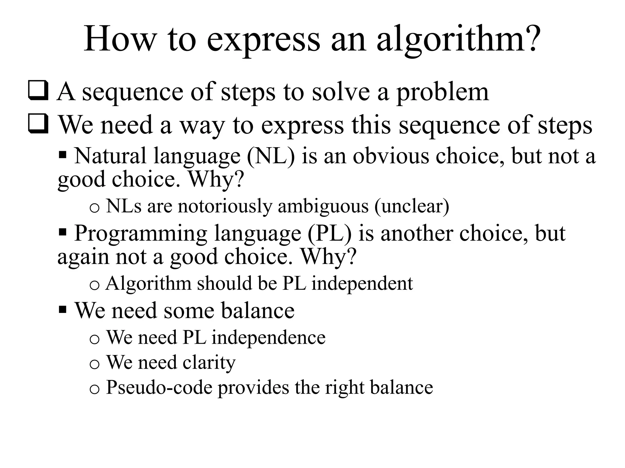How to express an algorithm? 
 A sequence of steps to solve a problem 
We need a way to express this sequence of steps 
 Natural language (NL) is an obvious choice, but not a 
good choice. Why? 
o NLs are notoriously ambiguous (unclear) 
 Programming language (PL) is another choice, but 
again not a good choice. Why? 
o Algorithm should be PL independent 
We need some balance 
oWe need PL independence 
oWe need clarity 
o Pseudo-code provides the right balance 
 