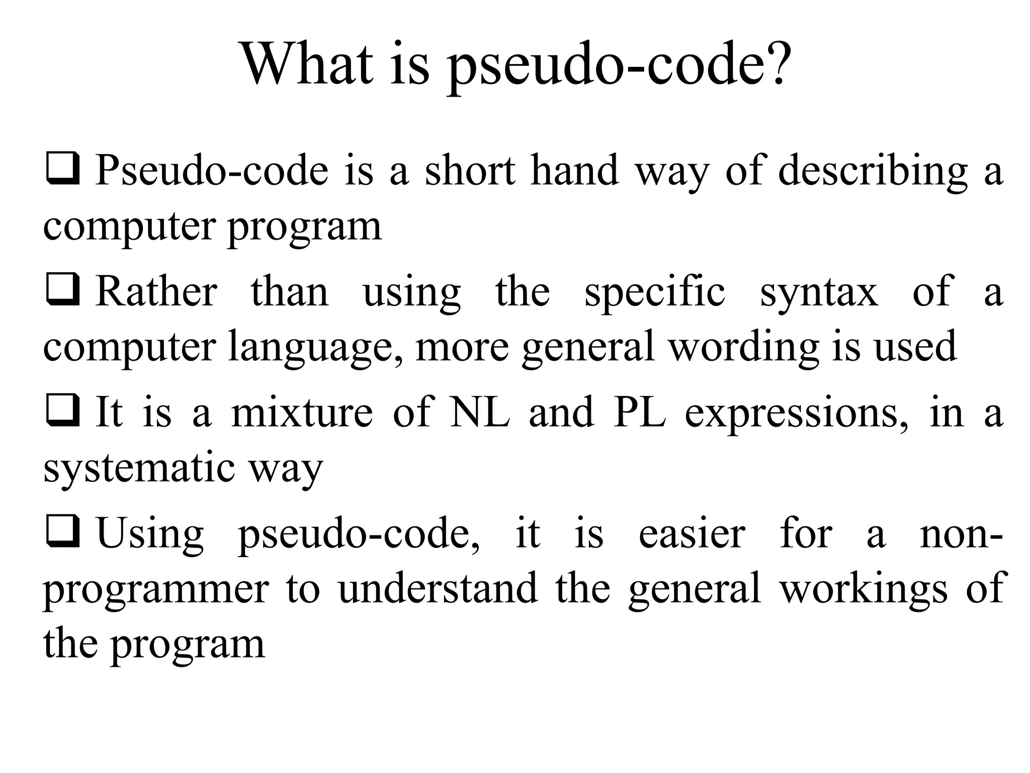 What is pseudo-code? 
 Pseudo-code is a short hand way of describing a 
computer program 
 Rather than using the specific syntax of a 
computer language, more general wording is used 
 It is a mixture of NL and PL expressions, in a 
systematic way 
 Using pseudo-code, it is easier for a non-programmer 
to understand the general workings of 
the program 
 