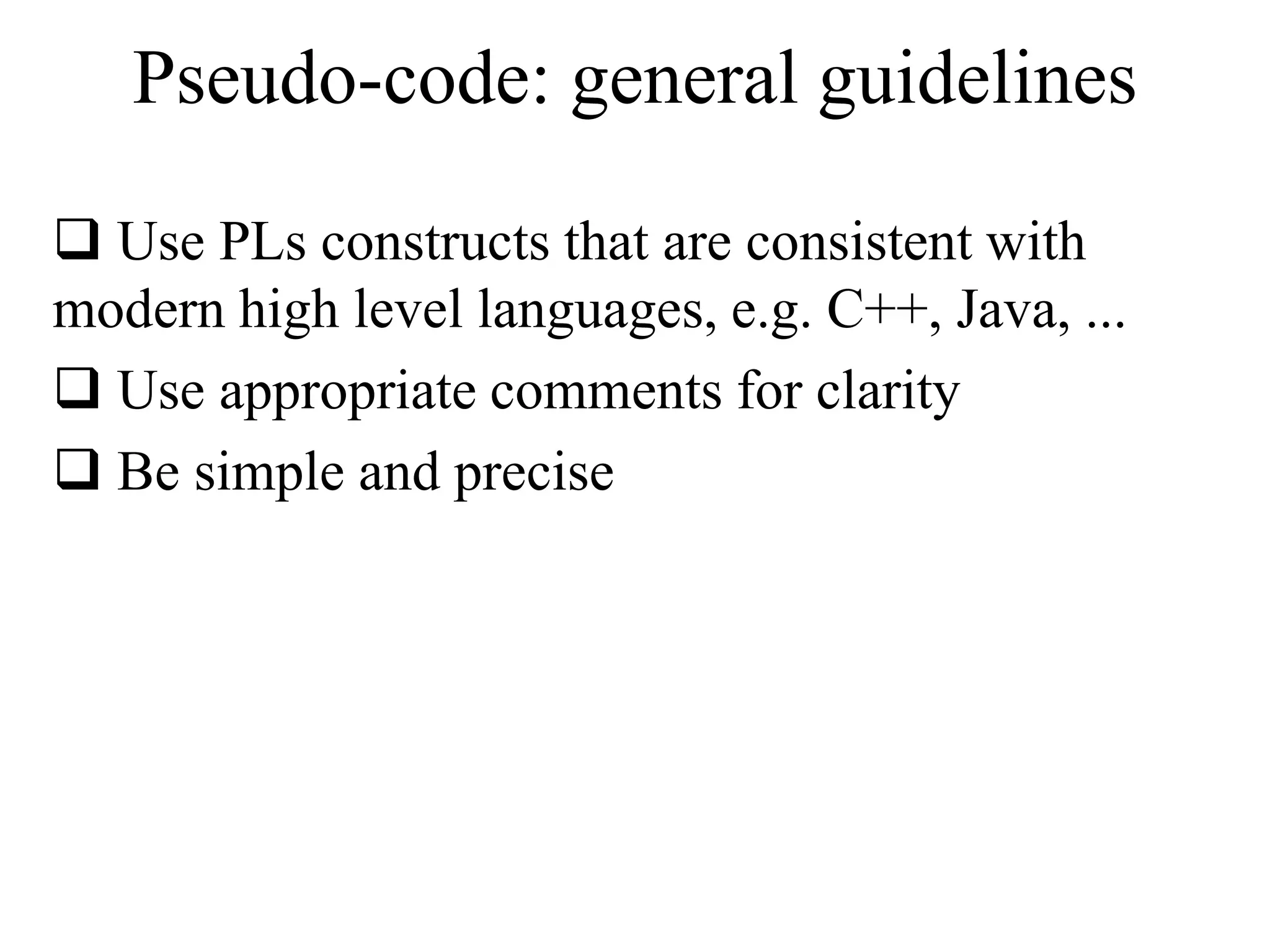 Pseudo-code: general guidelines 
 Use PLs constructs that are consistent with 
modern high level languages, e.g. C++, Java, ... 
 Use appropriate comments for clarity 
 Be simple and precise 
 