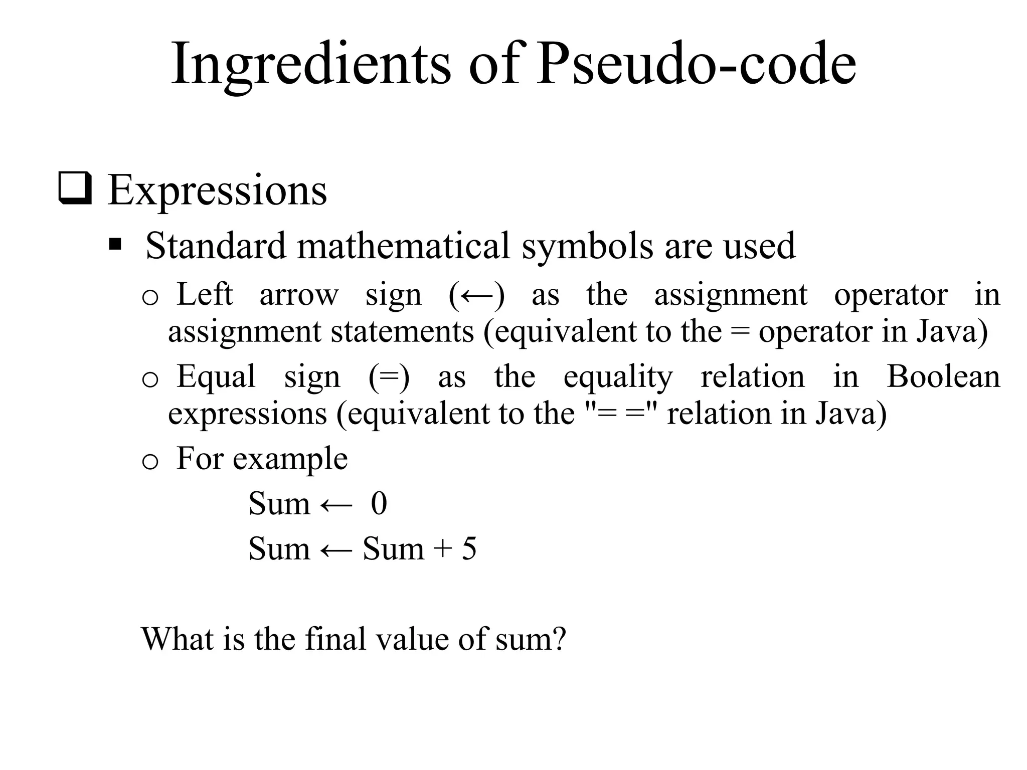 Ingredients of Pseudo-code 
 Expressions 
 Standard mathematical symbols are used 
o Left arrow sign (←) as the assignment operator in 
assignment statements (equivalent to the = operator in Java) 
o Equal sign (=) as the equality relation in Boolean 
expressions (equivalent to the "= =" relation in Java) 
o For example 
Sum ← 0 
Sum ← Sum + 5 
What is the final value of sum? 
 