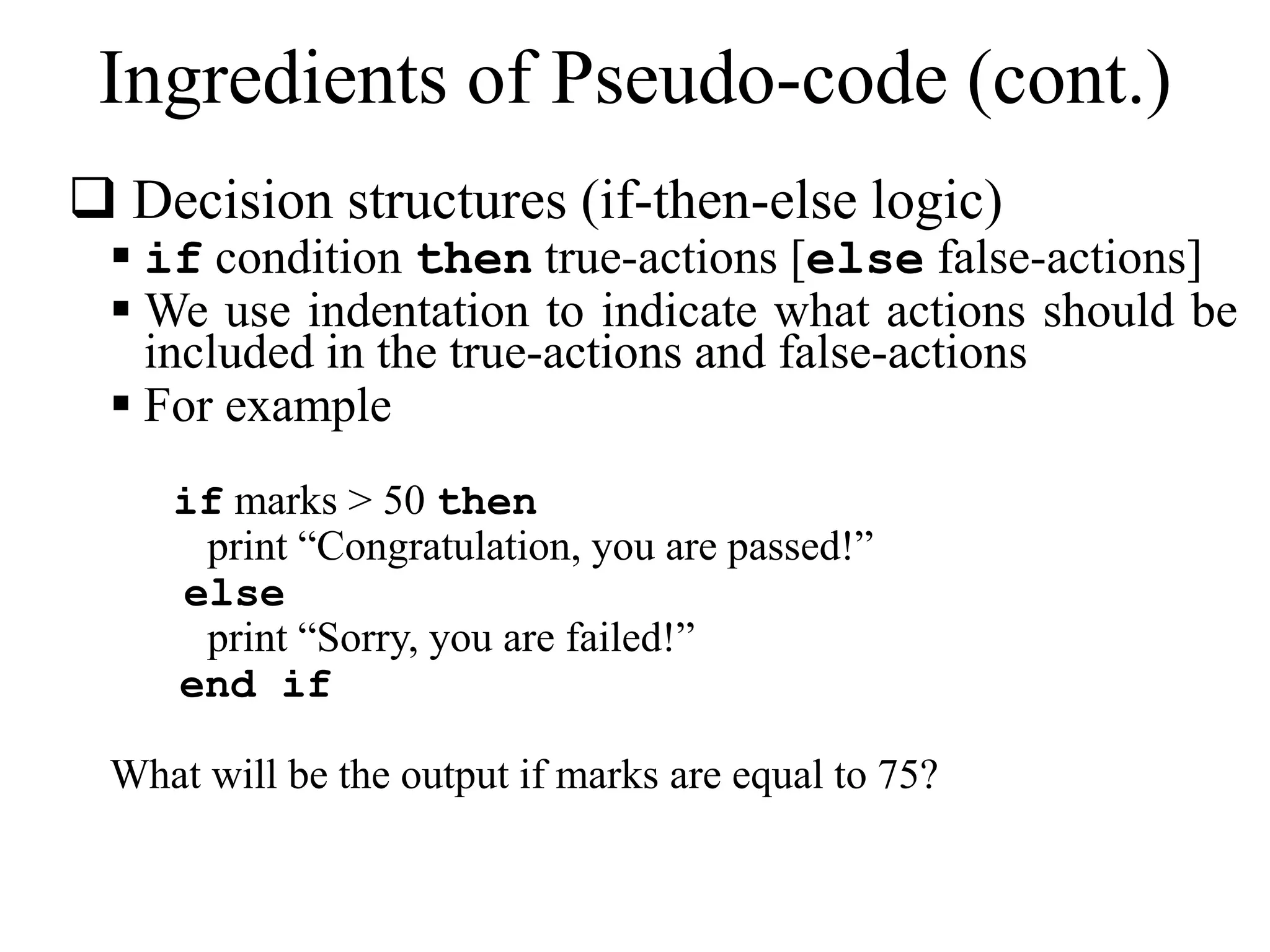 Ingredients of Pseudo-code (cont.) 
 Decision structures (if-then-else logic) 
 if condition then true-actions [else false-actions] 
 We use indentation to indicate what actions should be 
included in the true-actions and false-actions 
 For example 
if marks > 50 then 
print “Congratulation, you are passed!” 
else 
print “Sorry, you are failed!” 
end if 
What will be the output if marks are equal to 75? 
 