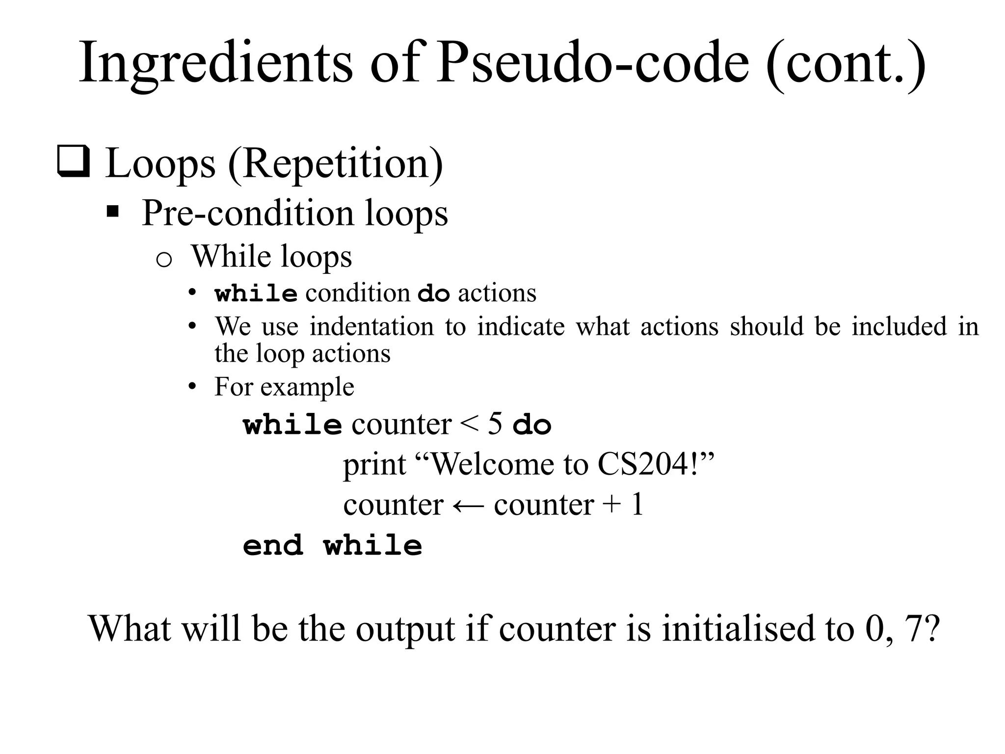 Ingredients of Pseudo-code (cont.) 
 Loops (Repetition) 
 Pre-condition loops 
o While loops 
• while condition do actions 
• We use indentation to indicate what actions should be included in 
the loop actions 
• For example 
while counter < 5 do 
print “Welcome to CS204!” 
counter ← counter + 1 
end while 
What will be the output if counter is initialised to 0, 7? 
 