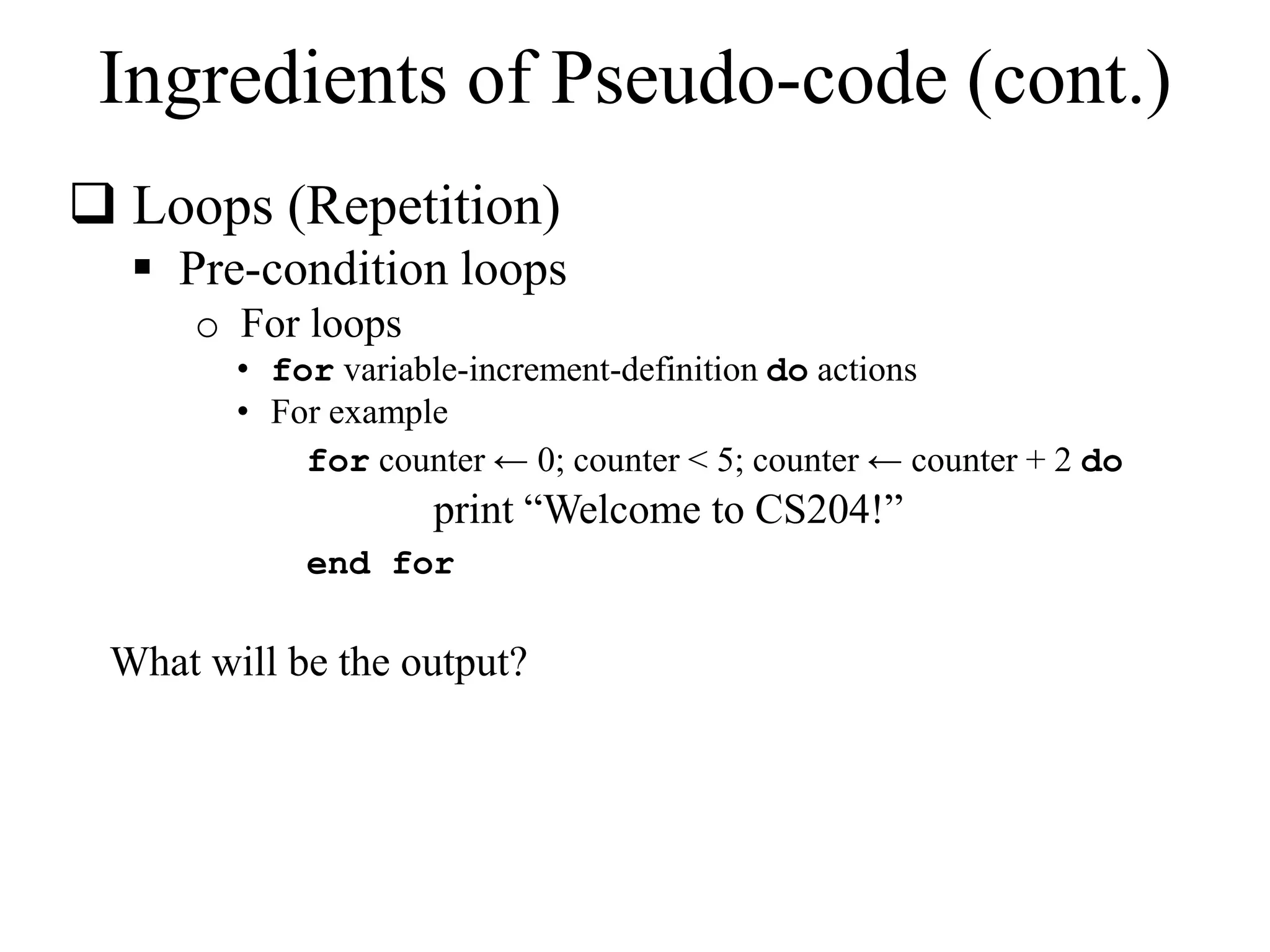 Ingredients of Pseudo-code (cont.) 
 Loops (Repetition) 
 Pre-condition loops 
o For loops 
• for variable-increment-definition do actions 
• For example 
for counter ← 0; counter < 5; counter ← counter + 2 do 
print “Welcome to CS204!” 
end for 
What will be the output? 
 