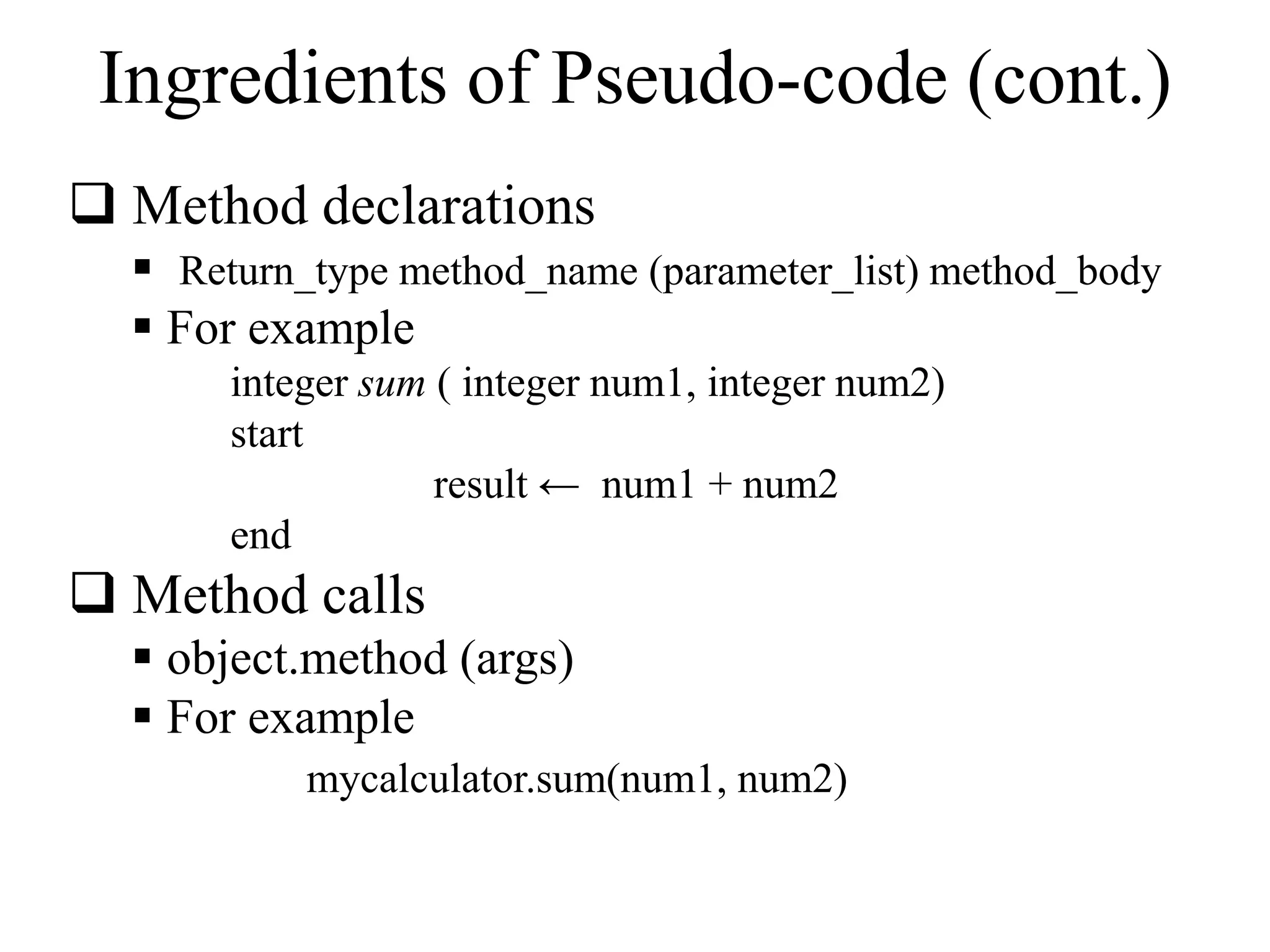Ingredients of Pseudo-code (cont.) 
 Method declarations 
 Return_type method_name (parameter_list) method_body 
 For example 
integer sum ( integer num1, integer num2) 
start 
result ← num1 + num2 
end 
 Method calls 
 object.method (args) 
 For example 
mycalculator.sum(num1, num2) 
 