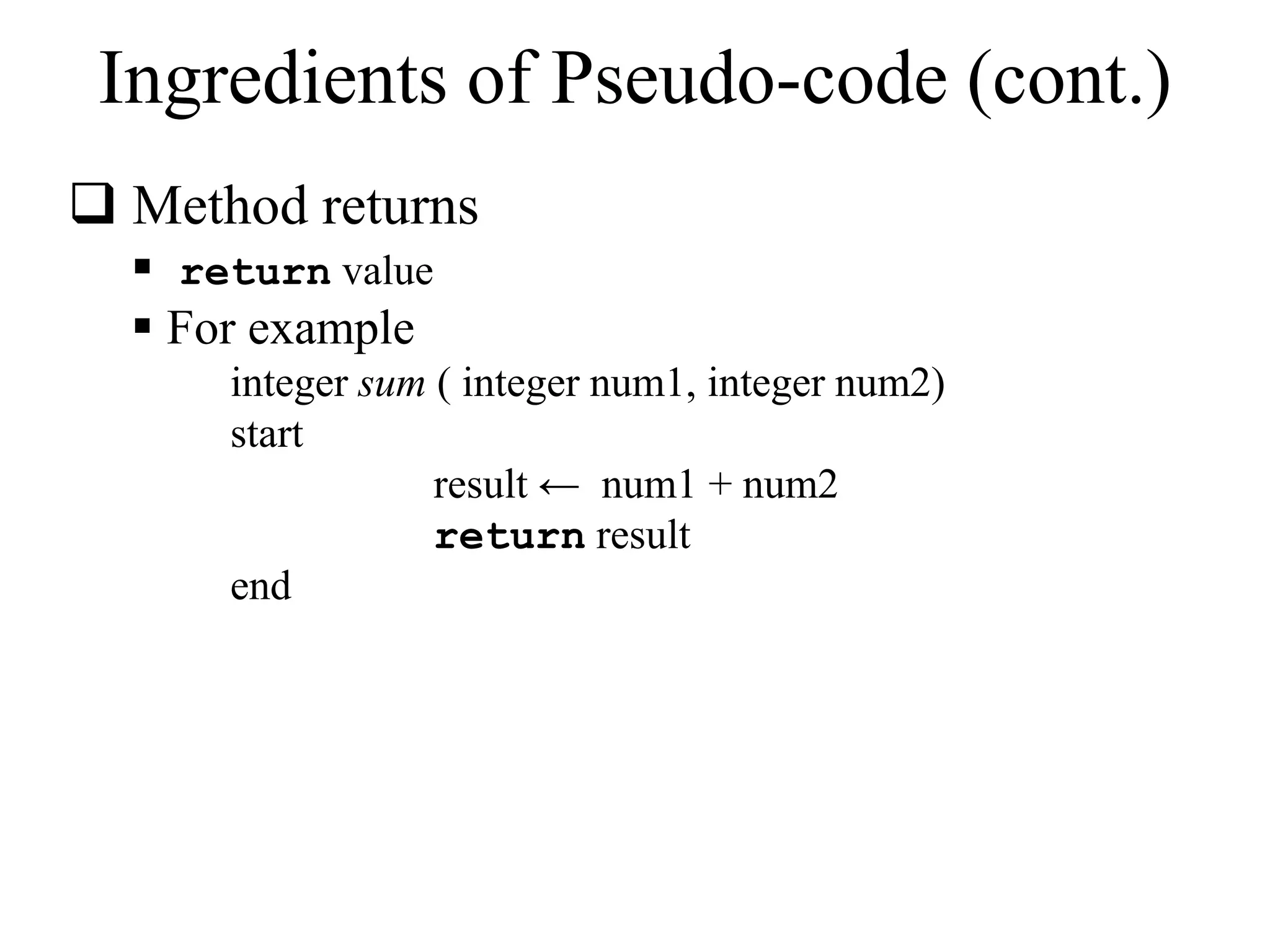 Ingredients of Pseudo-code (cont.) 
 Method returns 
 return value 
 For example 
integer sum ( integer num1, integer num2) 
start 
result ← num1 + num2 
return result 
end 
 