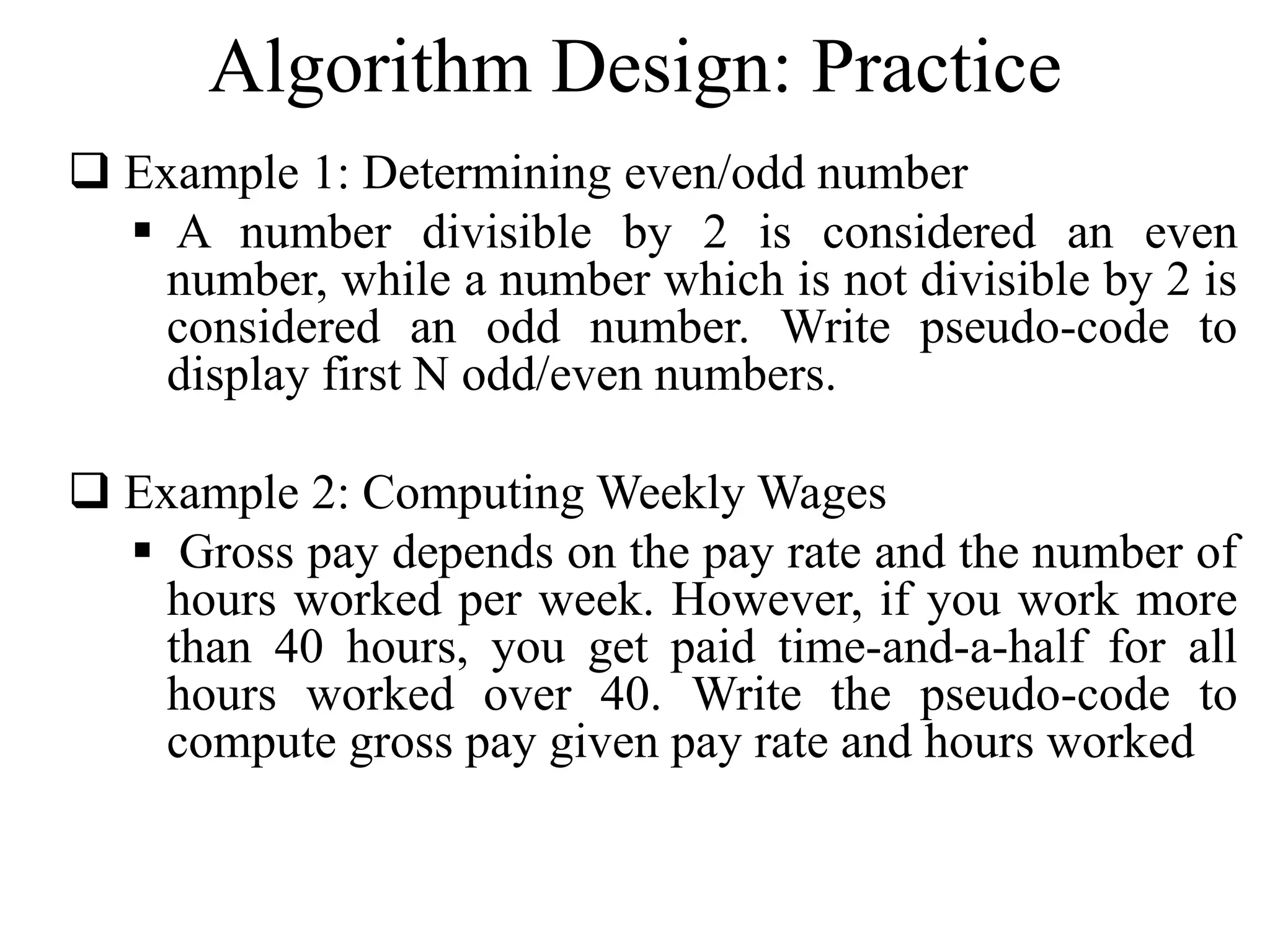 Algorithm Design: Practice 
 Example 1: Determining even/odd number 
 A number divisible by 2 is considered an even 
number, while a number which is not divisible by 2 is 
considered an odd number. Write pseudo-code to 
display first N odd/even numbers. 
 Example 2: ComputingWeeklyWages 
 Gross pay depends on the pay rate and the number of 
hours worked per week. However, if you work more 
than 40 hours, you get paid time-and-a-half for all 
hours worked over 40. Write the pseudo-code to 
compute gross pay given pay rate and hours worked 
 