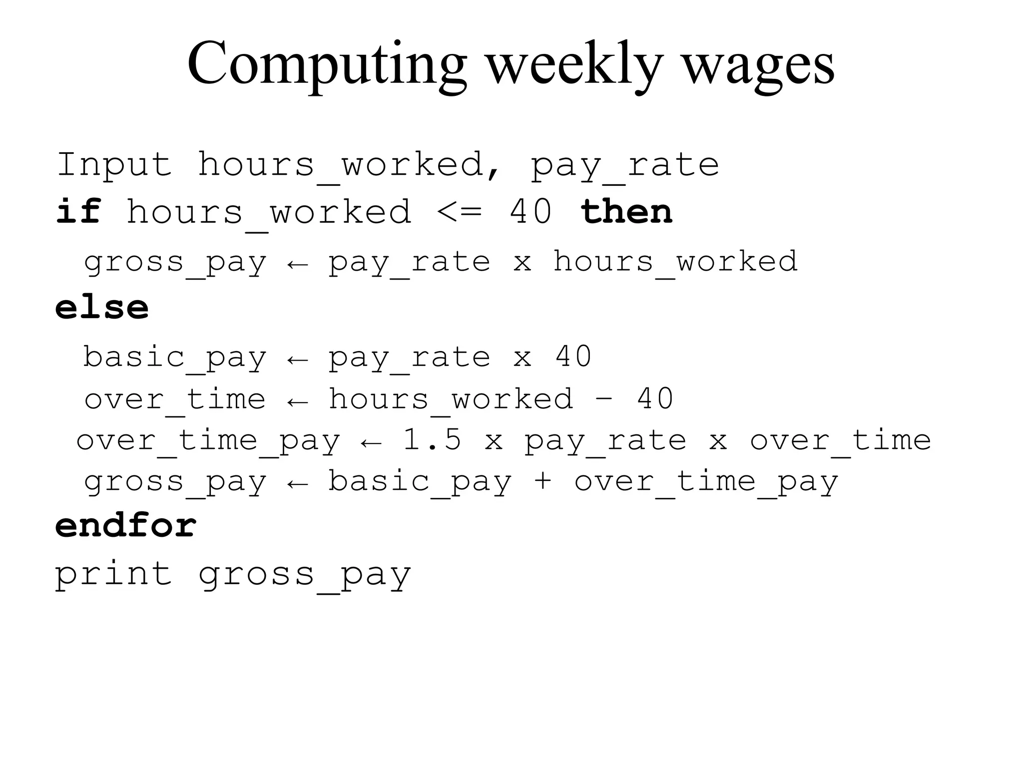 Computing weekly wages 
Input hours_worked, pay_rate 
if hours_worked <= 40 then 
gross_pay ← pay_rate x hours_worked 
else 
basic_pay ← pay_rate x 40 
over_time ← hours_worked – 40 
over_time_pay ← 1.5 x pay_rate x over_time 
gross_pay ← basic_pay + over_time_pay 
endfor 
print gross_pay 
 