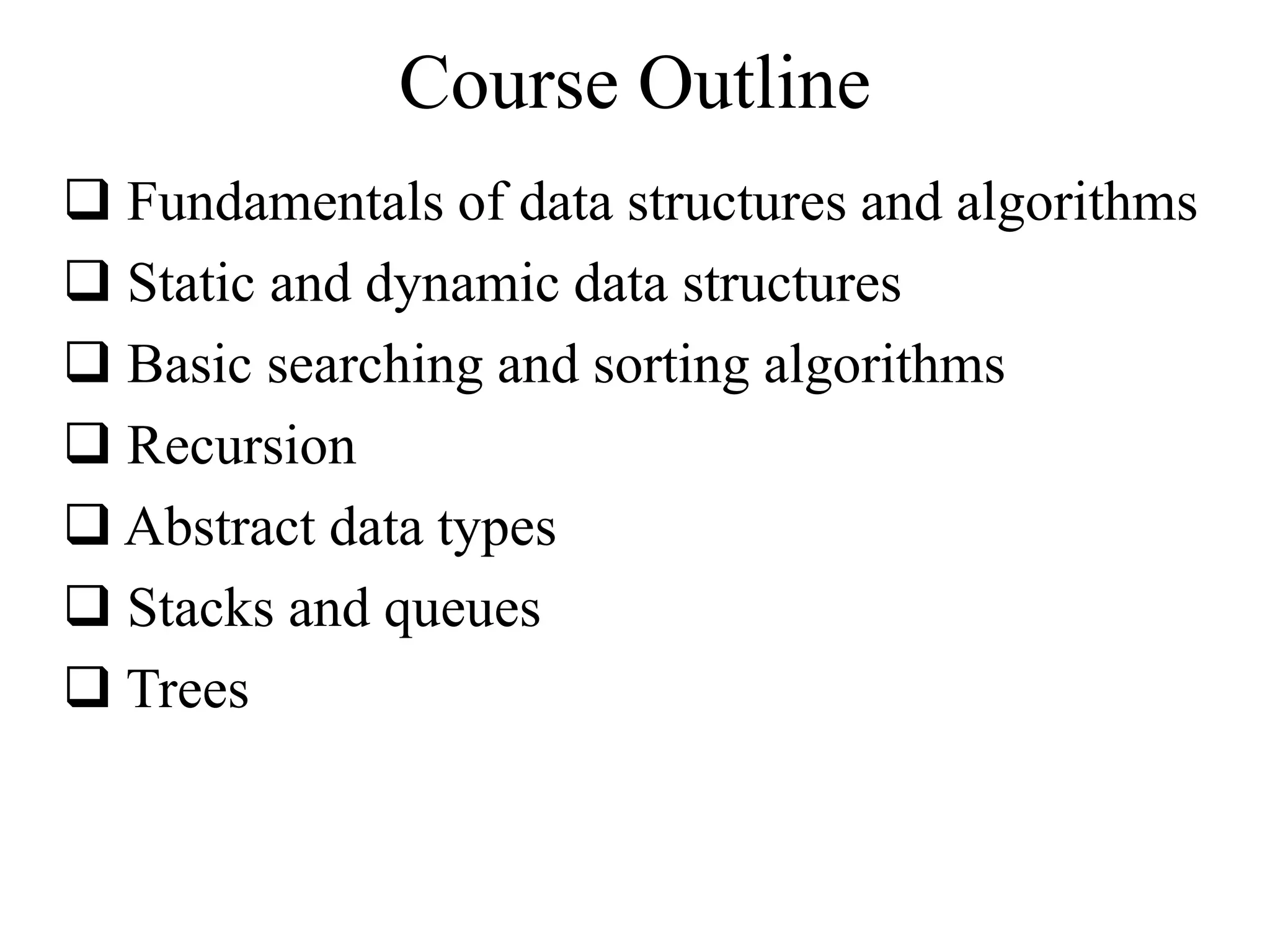 Course Outline 
 Fundamentals of data structures and algorithms 
 Static and dynamic data structures 
 Basic searching and sorting algorithms 
 Recursion 
 Abstract data types 
 Stacks and queues 
 Trees 
 