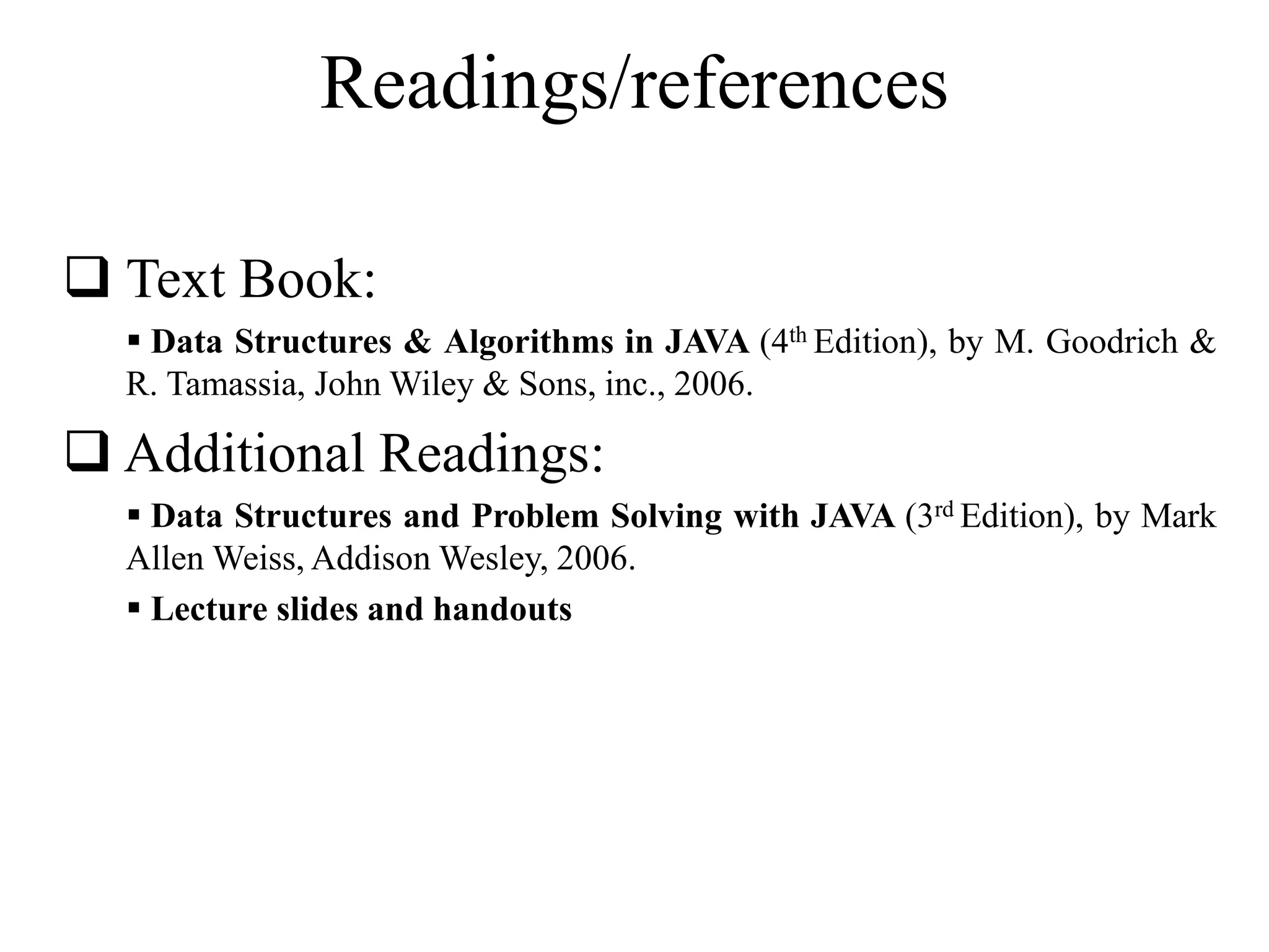 Readings/references 
 Text Book: 
 Data Structures & Algorithms in JAVA (4th Edition), by M. Goodrich & 
R. Tamassia, JohnWiley & Sons, inc., 2006. 
 Additional Readings: 
 Data Structures and Problem Solving with JAVA (3rd Edition), by Mark 
AllenWeiss, AddisonWesley, 2006. 
 Lecture slides and handouts 
 