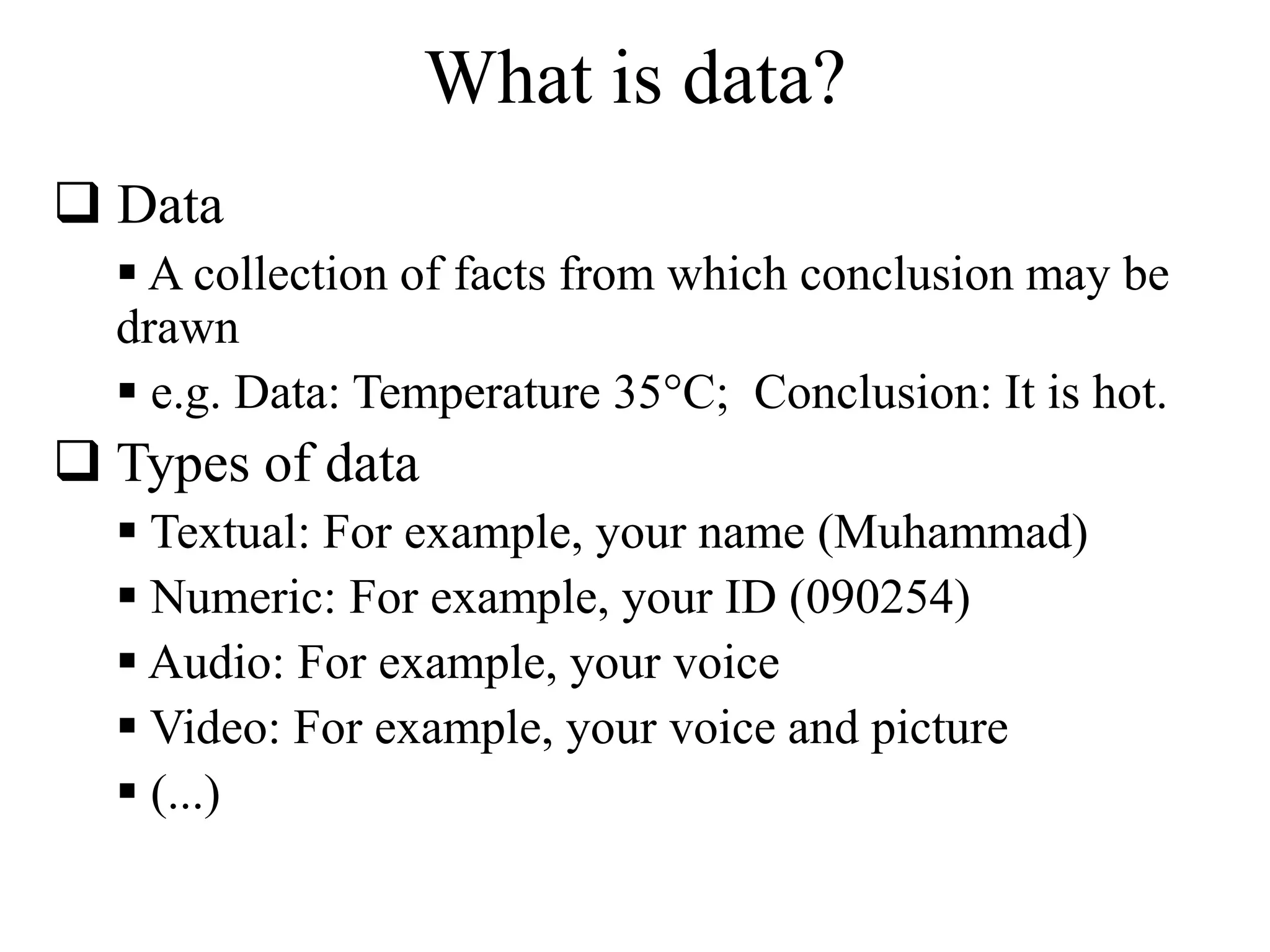 What is data? 
 Data 
 A collection of facts from which conclusion may be 
drawn 
 e.g. Data: Temperature 35°C; Conclusion: It is hot. 
 Types of data 
 Textual: For example, your name (Muhammad) 
 Numeric: For example, your ID (090254) 
 Audio: For example, your voice 
 Video: For example, your voice and picture 
 (...) 
 