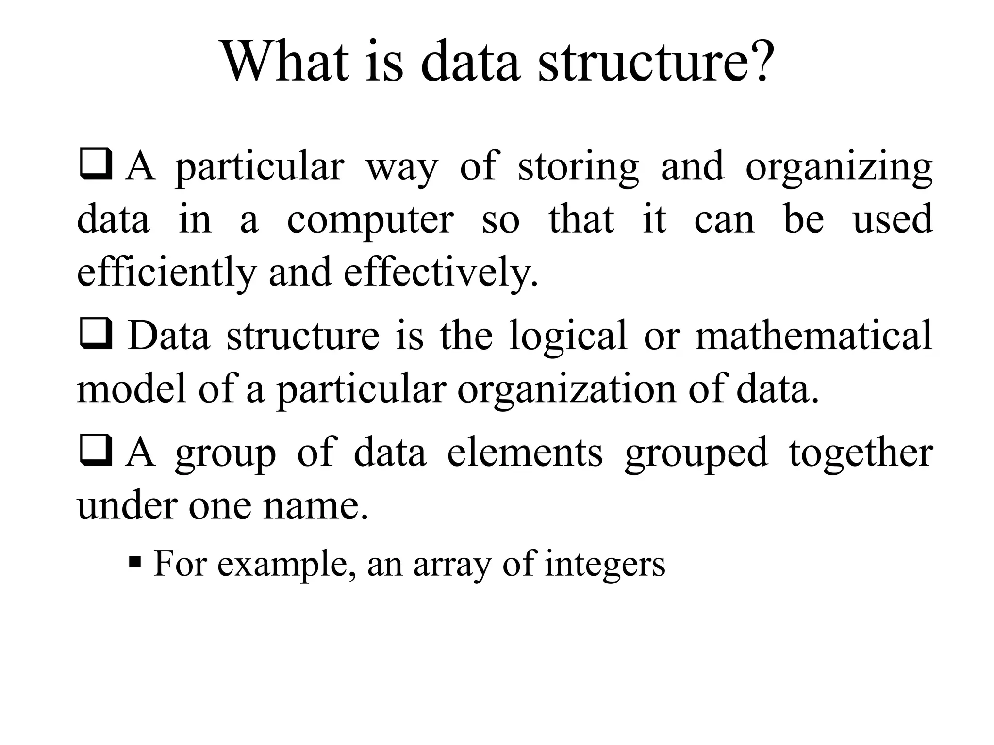 What is data structure? 
 A particular way of storing and organizing 
data in a computer so that it can be used 
efficiently and effectively. 
 Data structure is the logical or mathematical 
model of a particular organization of data. 
 A group of data elements grouped together 
under one name. 
 For example, an array of integers 
 