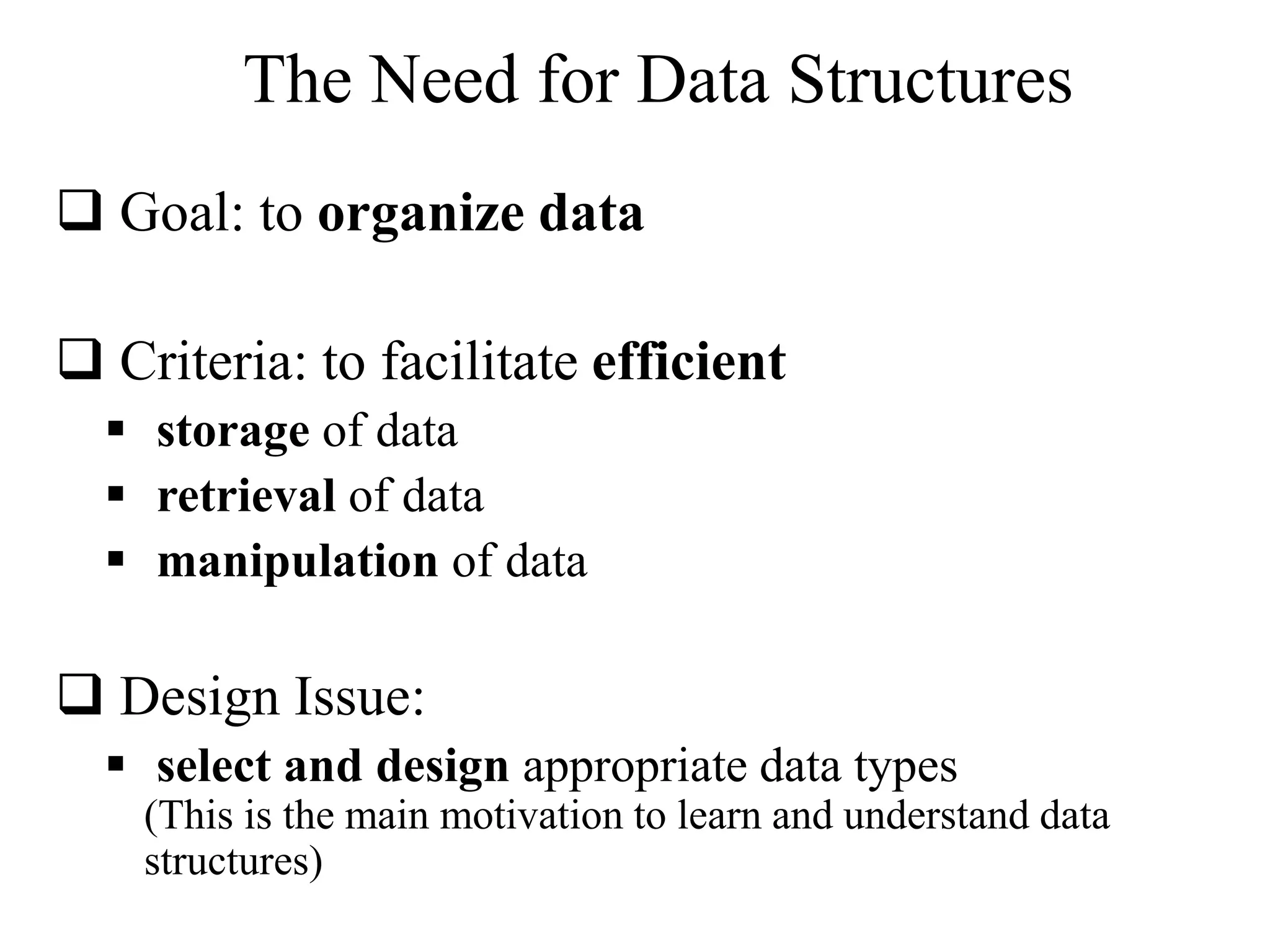 The Need for Data Structures 
 Goal: to organize data 
 Criteria: to facilitate efficient 
 storage of data 
 retrieval of data 
 manipulation of data 
 Design Issue: 
 select and design appropriate data types 
(This is the main motivation to learn and understand data 
structures) 
 