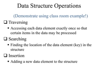 Data Structure Operations 
(Demonstrate using class room example!) 
 Traversing 
 Accessing each data element exactly once so that 
certain items in the data may be processed 
 Searching 
 Finding the location of the data element (key) in the 
structure 
 Insertion 
 Adding a new data element to the structure 
 