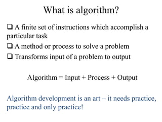 What is algorithm? 
 A finite set of instructions which accomplish a 
particular task 
 A method or process to solve a problem 
 Transforms input of a problem to output 
Algorithm = Input + Process + Output 
Algorithm development is an art – it needs practice, 
practice and only practice! 
 