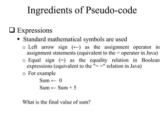 Ingredients of Pseudo-code 
 Expressions 
 Standard mathematical symbols are used 
o Left arrow sign (←) as the assignment operator in 
assignment statements (equivalent to the = operator in Java) 
o Equal sign (=) as the equality relation in Boolean 
expressions (equivalent to the "= =" relation in Java) 
o For example 
Sum ← 0 
Sum ← Sum + 5 
What is the final value of sum? 
 