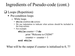 Ingredients of Pseudo-code (cont.) 
 Loops (Repetition) 
 Pre-condition loops 
o While loops 
• while condition do actions 
• We use indentation to indicate what actions should be included in 
the loop actions 
• For example 
while counter < 5 do 
print “Welcome to CS204!” 
counter ← counter + 1 
end while 
What will be the output if counter is initialised to 0, 7? 
 