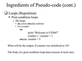 Ingredients of Pseudo-code (cont.) 
 Loops (Repetition) 
 Post-condition loops 
o Do loops 
• do actions while condition 
• For example 
do 
print “Welcome to CS204!” 
counter ← counter + 1 
while counter < 5 
What will be the output, if counter was initialised to 10? 
The body of a post-condition loop must execute at least once 
 