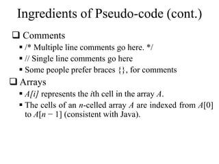 Ingredients of Pseudo-code (cont.) 
 Comments 
 /* Multiple line comments go here. */ 
 // Single line comments go here 
 Some people prefer braces {}, for comments 
 Arrays 
 A[i] represents the ith cell in the array A. 
 The cells of an n-celled array A are indexed from A[0] 
to A[n − 1] (consistent with Java). 
 