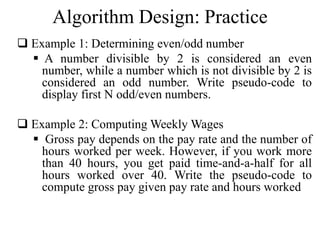 Algorithm Design: Practice 
 Example 1: Determining even/odd number 
 A number divisible by 2 is considered an even 
number, while a number which is not divisible by 2 is 
considered an odd number. Write pseudo-code to 
display first N odd/even numbers. 
 Example 2: ComputingWeeklyWages 
 Gross pay depends on the pay rate and the number of 
hours worked per week. However, if you work more 
than 40 hours, you get paid time-and-a-half for all 
hours worked over 40. Write the pseudo-code to 
compute gross pay given pay rate and hours worked 
 