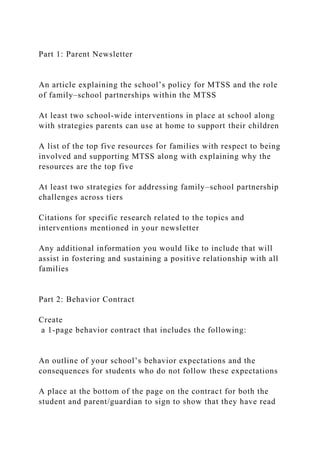 Part 1: Parent Newsletter
An article explaining the school’s policy for MTSS and the role
of family–school partnerships within the MTSS
At least two school-wide interventions in place at school along
with strategies parents can use at home to support their children
A list of the top five resources for families with respect to being
involved and supporting MTSS along with explaining why the
resources are the top five
At least two strategies for addressing family–school partnership
challenges across tiers
Citations for specific research related to the topics and
interventions mentioned in your newsletter
Any additional information you would like to include that will
assist in fostering and sustaining a positive relationship with all
families
Part 2: Behavior Contract
Create
a 1-page behavior contract that includes the following:
An outline of your school’s behavior expectations and the
consequences for students who do not follow these expectations
A place at the bottom of the page on the contract for both the
student and parent/guardian to sign to show that they have read
 