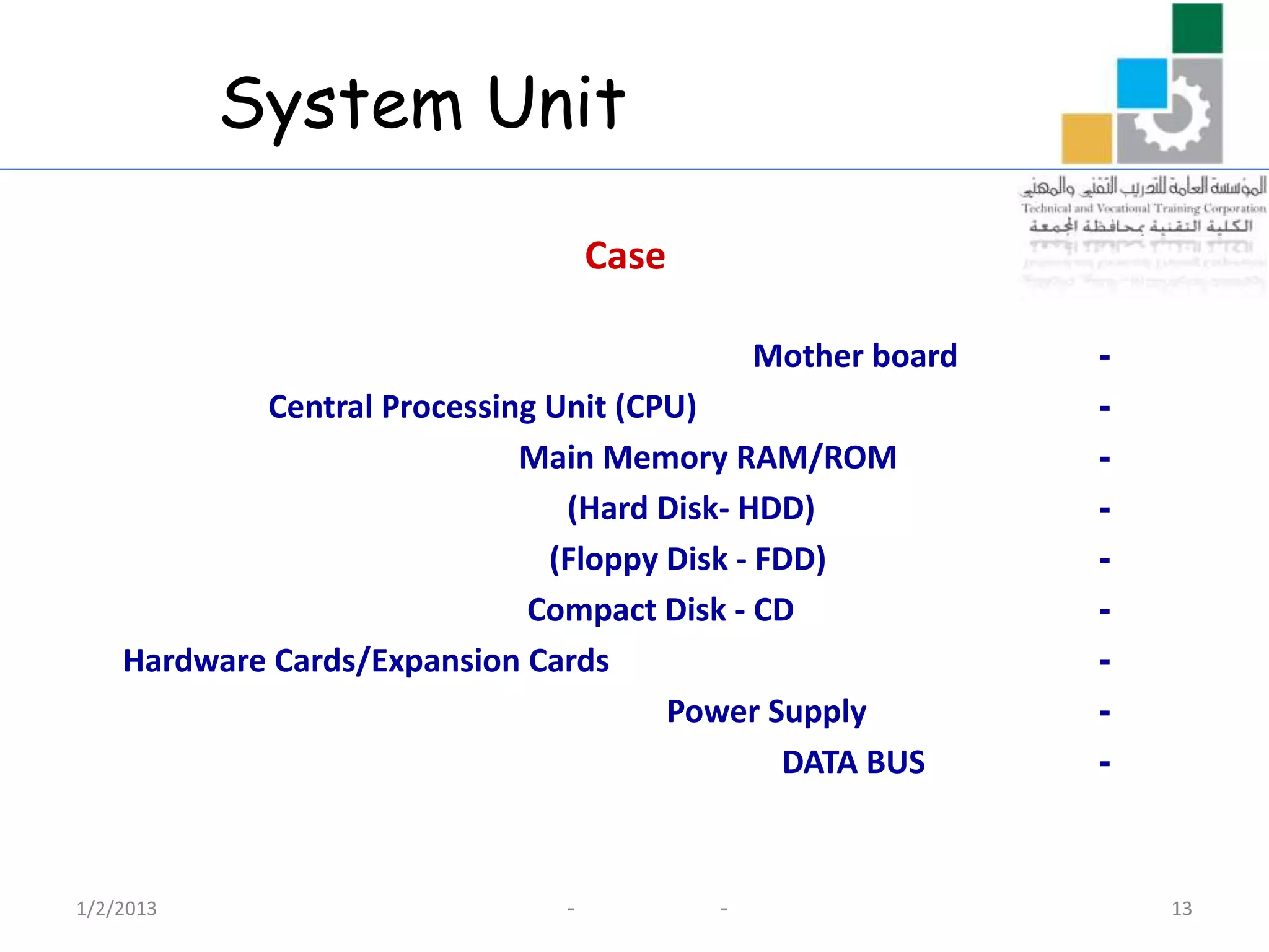 System Unit

                                    Case

                                               Mother board   -
            Central Processing Unit (CPU)                     -
                             Main Memory RAM/ROM              -
                                (Hard Disk- HDD)              -
                               (Floppy Disk - FDD)            -
                             Compact Disk - CD                -
    Hardware Cards/Expansion Cards                            -
                                       Power Supply           -
                                               DATA BUS       -



1/2/2013                        -          -                      13
 