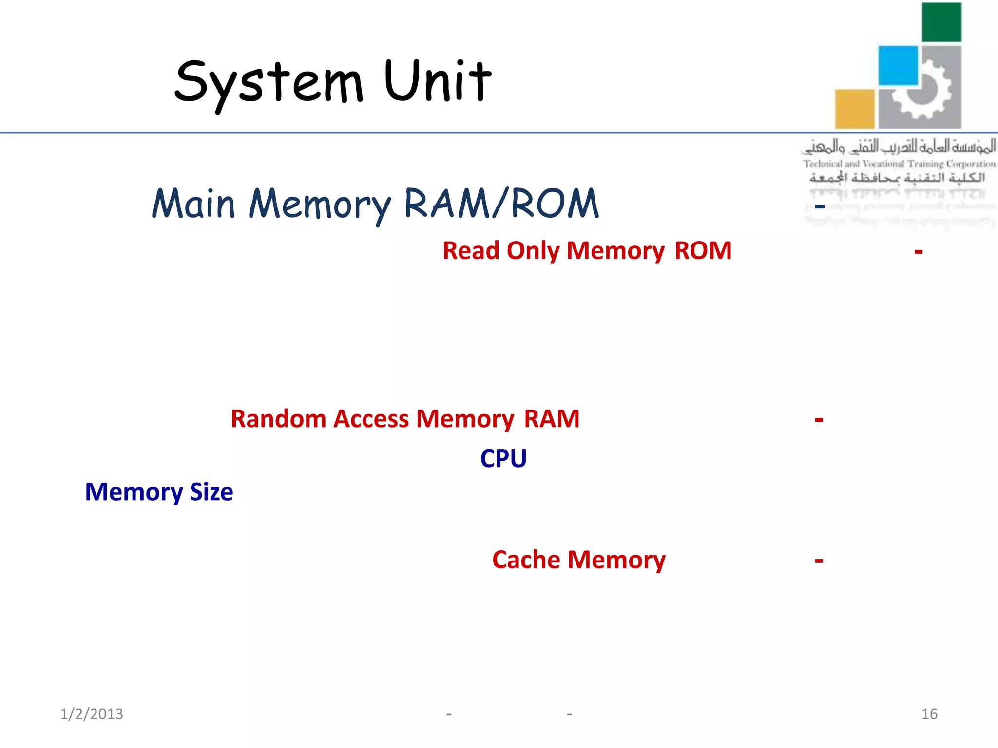System Unit

           Main Memory RAM/ROM                     -
                            Read Only Memory ROM       -




              Random Access Memory RAM             -
                               CPU
   Memory Size

                                Cache Memory       -




1/2/2013                    -        -                 16
 