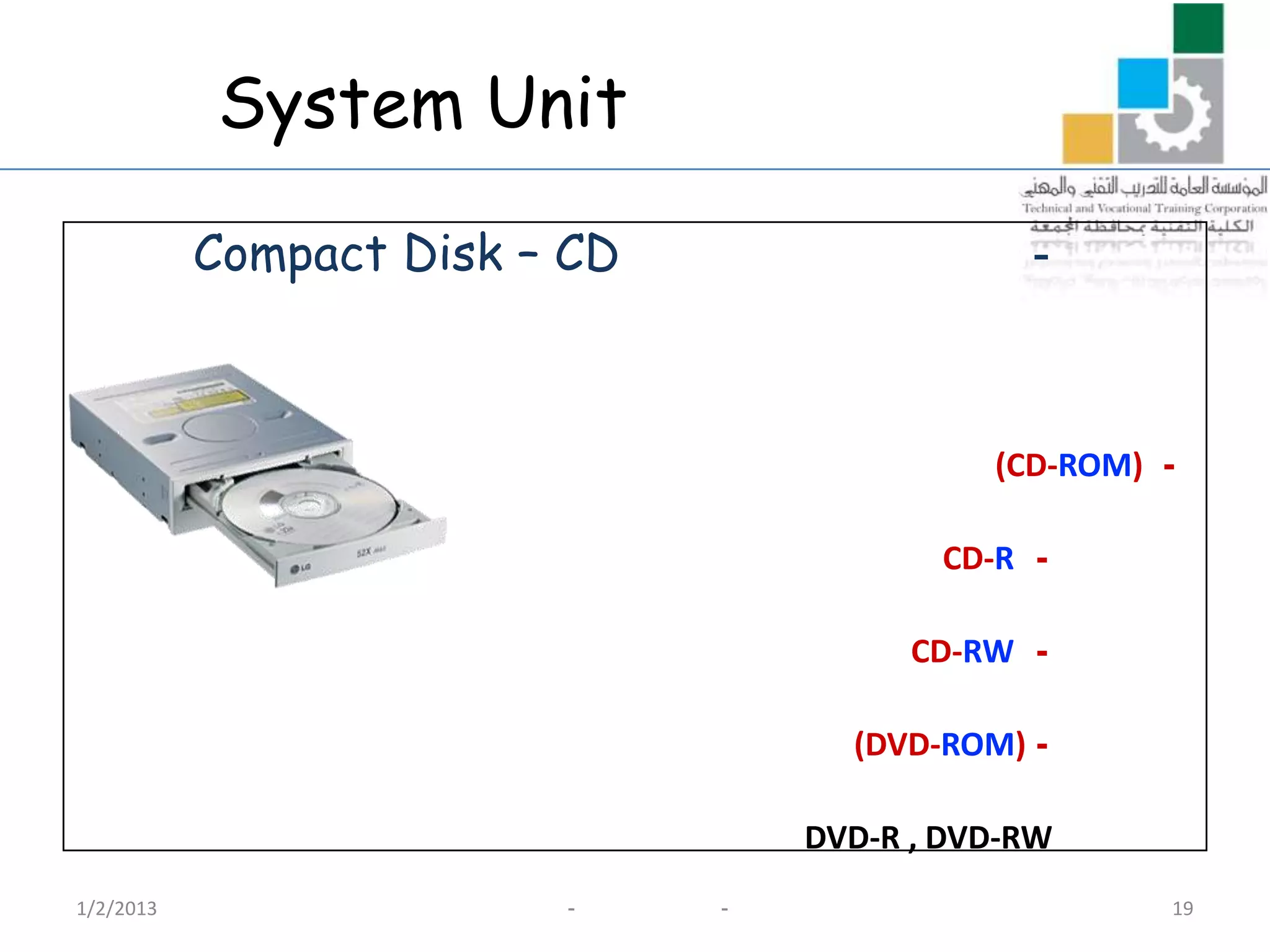 System Unit

           Compact Disk – CD                   -



                                             (CD-ROM) -

                                          CD-R -

                                         CD-RW -

                                     (DVD-ROM) -

                                   DVD-R , DVD-RW
1/2/2013                 -     -                      19
 