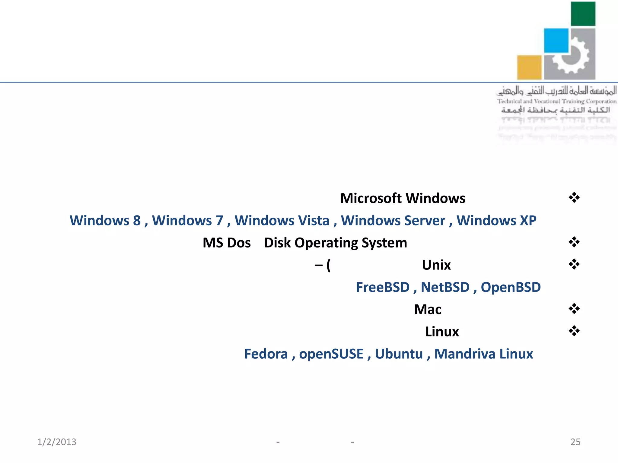 Microsoft Windows              
      Windows 8 , Windows 7 , Windows Vista , Windows Server , Windows XP
                        MS Dos Disk Operating System                         
                                          –)              Unix               
                                                FreeBSD , NetBSD , OpenBSD
                                                         Mac                 
                                                          Linux              
                               Fedora , openSUSE , Ubuntu , Mandriva Linux




1/2/2013                           -          -                              25
 