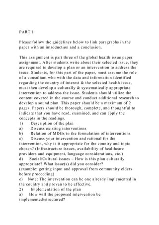 PART 1
Please follow the guidelines below to link paragraphs in the
paper with an introduction and a conclusion.
This assignment is part three of the global health issue paper
assignment. After students write about their selected issue, they
are required to develop a plan or an intervention to address the
issue. Students, for this part of the paper, must assume the role
of a consultant who with the data and information identified
regarding the country of interest & the selected health issue,
must then develop a culturally & systematically appropriate
intervention to address the issue. Students should utilize the
content covered in the course and conduct additional research to
develop a sound plan. This paper should be a maximum of 2
pages. Papers should be thorough, complete, and thoughtful to
indicate that you have read, examined, and can apply the
concepts in the readings.
1) Description of the plan
a) Discuss existing interventions
b) Relation of MDGs to the formulation of interventions
c) Discuss your intervention and rational for the
intervention, why is it appropriate for the country and topic
chosen? (Infrastructure issues, availability of healthcare
providers and equipment, language considerations, etc.)
d) Social/Cultural issues – How is this plan culturally
appropriate? What issue(s) did you consider?
(example: getting input and approval from community elders
before proceeding)
e) Note: The intervention can be one already implemented in
the country and proven to be effective.
2) Implementation of the plan
a) How will the proposed intervention be
implemented/structured?
 