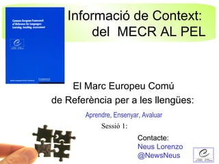Informació de Context:
       del MECR AL PEL


    El Marc Europeu Comú
de Referència per a les llengües:
       Aprendre, Ensenyar, Avaluar
            Sessió 1:
                         Contacte:
                         Neus Lorenzo
                         @NewsNeus
 