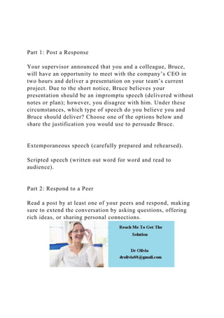 Part 1: Post a Response
Your supervisor announced that you and a colleague, Bruce,
will have an opportunity to meet with the company’s CEO in
two hours and deliver a presentation on your team’s current
project. Due to the short notice, Bruce believes your
presentation should be an impromptu speech (delivered without
notes or plan); however, you disagree with him. Under these
circumstances, which type of speech do you believe you and
Bruce should deliver? Choose one of the options below and
share the justification you would use to persuade Bruce.
Extemporaneous speech (carefully prepared and rehearsed).
Scripted speech (written out word for word and read to
audience).
Part 2: Respond to a Peer
Read a post by at least one of your peers and respond, making
sure to extend the conversation by asking questions, offering
rich ideas, or sharing personal connections.
 