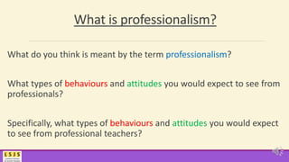 What is professionalism?
What do you think is meant by the term professionalism?
What types of behaviours and attitudes you would expect to see from
professionals?
Specifically, what types of behaviours and attitudes you would expect
to see from professional teachers?
 