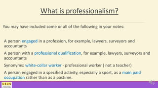 What is professionalism?
You may have included some or all of the following in your notes:
A person engaged in a profession, for example, lawyers, surveyors and
accountants
A person with a professional qualification, for example, lawyers, surveyors and
accountants
Synonyms: white-collar worker · professional worker ( not a teacher)
A person engaged in a specified activity, especially a sport, as a main paid
occupation rather than as a pastime.
 