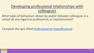 Developing professional relationships with
colleagues
What types of behaviours shown by and/or between colleagues in a
school do you regard as professional, or unprofessional?
Complete the quiz titled Professional or Unprofessional.
 