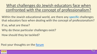 What challenges do Jewish educators face when
confronted with the concept of professionalism?
Within the Jewish educational world, are there any specific challenges
that educators face when dealing with the concept of professionalism?
If so, what are these?
Why do these particular challenges exist?
How should they be tackled?
Post your thoughts on the forum
 