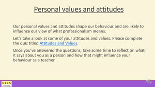 Personal values and attitudes
Our personal values and attitudes shape our behaviour and are likely to
influence our view of what professionalism means.
Let’s take a look at some of your attitudes and values. Please complete
the quiz titled Attitudes and Values.
Once you’ve answered the questions, take some time to reflect on what
it says about you as a person and how that might influence your
behaviour as a teacher.
 
