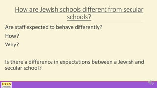 How are Jewish schools different from secular
schools?
Are staff expected to behave differently?
How?
Why?
Is there a difference in expectations between a Jewish and
secular school?
 