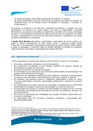 GUIA PALV 2011 PARTE I
http://ec.europa.eu/llp 10
- Os países abrangidos pela Política Europeia de Vizinhança4
e a Rússia;
- Os países identificados pela UE como sendo de especial prioridade no contexto do
desenvolvimento de um diálogo político estratégico na educação e formação ou
multilinguismo5
.
No entanto, os projectos e as redes têm a liberdade de justificar a inclusão, nas suas
candidaturas, de parceiros de outros países nos quais as organizações envolvidas
demonstrem que possuem competências importantes a partilhar com os seus homólogos
europeus. O envolvimento de parceiros de países terceiros deve ser justificado, em todos
os casos, nomeadamente em termos da mais-valia acrescida à experiência dos países
europeus participantes no programa.
A Acção Jean Monnet está aberta a instituições e associações do ensino superior em
todos os países participantes no PALV assim como a quaisquer outros países
(“terceiros”). As instituições e associações participantes de países terceiros estão sujeitas
a todas as obrigações e cumprirão todas as tarefas definidas na decisão do programa,
relativamente às instituições e associações dos Estados-Membros.
1.D. QUEM PODE PARTICIPAR?
O PALV está aberto a praticamente todos os intervenientes no ensino e na formação:
Aos alunos, estudantes, estagiários e formandos adultos
Aos professores, formadores, e outro pessoal envolvido em qualquer aspecto da
aprendizagem ao longo da vida (ALV)
Às pessoas presentes no mercado de trabalho
Às instituições ou aos organismos que promovam oportunidades de aprendizagem em
qualquer área de ensino ou formação
Às pessoas e às instituições responsáveis pelos sistemas e políticas de aprendizagem
ao longo da vida, sob todos os seus aspectos, a nível local, regional e nacional
Às empresas, aos parceiros sociais e respectivas organizações a todos os níveis,
incluindo organizações comerciais, organizações profissionais e câmaras de comércio
e indústria
Às organizações que prestem serviços de orientação, aconselhamento e informação
relacionados com qualquer aspecto da aprendizagem ao longo da vida (ALV)
Às associações que actuem no domínio da aprendizagem ao longo da vida, incluindo
as associações de estudantes, de formandos, de alunos, de professores, de pais e de
formandos adultos
Aos centros e organizações de investigação que estudem temáticas relacionadas com
o ensino e a formação
Às organizações sem fins lucrativos, entidades voluntárias e organizações não-
governamentais (ONG).
4
A Política Europeia de Vizinhança aplica-se aos vizinhos mais próximos da União Europeia por terra ou mar –
Argélia, Arménia, Azerbaijão, Bielorrússia, Egipto, Geórgia, Israel, Jordânia, Líbano, Líbia, Moldávia, Marrocos,
Autoridade Palestiniana, Síria, Tunísia e Ucrânia.
5
Aquando da publicação do presente Guia, os países identificados foram a Austrália, Brasil, Canadá, China,
Índia, Israel, Japão, México, Nova Zelândia, África do Sul, Coreia do Sul, EUA.
 