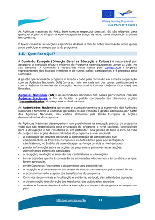 GUIA PALV 2011 PARTE I
http://ec.europa.eu/llp 11
As Agências Nacionais do PALV, bem como o respectivo pessoal, não são elegíveis para
qualquer acção do Programa Aprendizagem ao Longo da Vida, salvo disposição explícita
em contrário.
É favor consultar as secções específicas do Guia a fim de obter informação sobre quem
pode participar e em que parte do programa.
1.E. QUEM FAZ O QUÊ?
A Comissão Europeia (Direcção Geral da Educação e Cultura) é responsável por
assegurar a execução eficaz e eficiente do Programa Aprendizagem ao Longo da Vida, no
seu conjunto. A Comissão é coadjuvada nesta tarefa pelo Comité ALV e engloba
representantes dos Estados Membros e de outros países participantes e é presidida pela
Comissão.
A gestão operacional do programa é levada a cabo pela Comissão em estreita cooperação
com as Agências Nacionais (AN) (uma ou mais em cada um dos países participantes) e
com a Agência Executiva de Educação, Audiovisual e Cultura (Agência Executiva) em
Bruxelas.
Agências Nacionais (AN): As autoridades nacionais dos países participantes criaram
Agências Nacionais a fim de facilitar a gestão coordenada das chamadas acções
"descentralizadas" do programa a nível nacional.
As Autoridades Nacionais garantem o acompanhamento e a supervisão das Agências
Nacionais e fornecem à Comissão garantias no que respeita à gestão adequada, por parte
das Agências Nacionais, das verbas atribuídas pela União Europeia às acções
descentralizadas do programa.
As Agências Nacionais desempenham um papel-chave na execução prática do programa
visto que são responsáveis pela divulgação do programa a nível nacional, contribuindo
para a divulgação e dos resultados e, em particular, pela gestão de todo o ciclo de vida
do projecto nas acções descentralizadas do programa a nível nacional:
• a publicação de convites nacionais à apresentação de candidaturas que
complementem os Convites Europeus e as datas-limite para apresentação de
candidaturas, no âmbito da aprendizagem ao longo da vida a nível europeu
• prestar informação sobre as acções do programa e promover essas acções,
aconselhando potenciais candidatos
• a recepção, avaliação e selecção das candidaturas a subvenções
• tomar decisões quanto à concessão de subvenções relativamente às candidaturas que
forem aprovadas
• emitir Contratos Financeiros e pagamentos aos beneficiários
• a recepção e processamento dos relatórios contratuais enviados pelos beneficiários
• o acompanhamento e apoio dos beneficiários do programa
• Controlos documentais e fiscalização e auditoria, no local, das actividades apoiadas
• a disseminação e exploração dos resultados das actividades apoiadas
• analisar e fornecer feedback sobre a execução e o impacto do programa no respectivo
país.
 