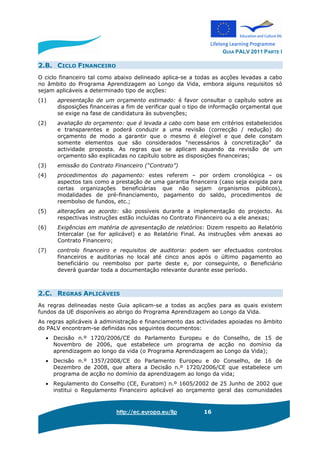 GUIA PALV 2011 PARTE I
http://ec.europa.eu/llp 16
2.B. CICLO FINANCEIRO
O ciclo financeiro tal como abaixo delineado aplica-se a todas as acções levadas a cabo
no âmbito do Programa Aprendizagem ao Longo da Vida, embora alguns requisitos só
sejam aplicáveis a determinado tipo de acções:
(1) apresentação de um orçamento estimado: é favor consultar o capítulo sobre as
disposições financeiras a fim de verificar qual o tipo de informação orçamental que
se exige na fase de candidatura às subvenções;
(2) avaliação do orçamento: que é levada a cabo com base em critérios estabelecidos
e transparentes e poderá conduzir a uma revisão (correcção / redução) do
orçamento de modo a garantir que o mesmo é elegível e que dele constam
somente elementos que são considerados “necessários à concretização” da
actividade proposta. As regras que se aplicam aquando da revisão de um
orçamento são explicadas no capítulo sobre as disposições financeiras;
(3) emissão do Contrato Financeiro (“Contrato”)
(4) procedimentos do pagamento: estes referem – por ordem cronológica – os
aspectos tais como a prestação de uma garantia financeira (caso seja exigida para
certas organizações beneficiárias que não sejam organismos públicos),
modalidades de pré-financiamento, pagamento do saldo, procedimentos de
reembolso de fundos, etc.;
(5) alterações ao acordo: são possíveis durante a implementação do projecto. As
respectivas instruções estão incluídas no Contrato Financeiro ou a ele anexas;
(6) Exigências em matéria de apresentação de relatórios: Dizem respeito ao Relatório
Intercalar (se for aplicável) e ao Relatório Final. As instruções vêm anexas ao
Contrato Financeiro;
(7) controlo financeiro e requisitos de auditoria: podem ser efectuados controlos
financeiros e auditorias no local até cinco anos após o último pagamento ao
beneficiário ou reembolso por parte deste e, por conseguinte, o Beneficiário
deverá guardar toda a documentação relevante durante esse período.
2.C. REGRAS APLICÁVEIS
As regras delineadas neste Guia aplicam-se a todas as acções para as quais existem
fundos da UE disponíveis ao abrigo do Programa Aprendizagem ao Longo da Vida.
As regras aplicáveis à administração e financiamento das actividades apoiadas no âmbito
do PALV encontram-se definidas nos seguintes documentos:
• Decisão n.º 1720/2006/CE do Parlamento Europeu e do Conselho, de 15 de
Novembro de 2006, que estabelece um programa de acção no domínio da
aprendizagem ao longo da vida (o Programa Aprendizagem ao Longo da Vida);
• Decisão n.º 1357/2008/CE do Parlamento Europeu e do Conselho, de 16 de
Dezembro de 2008, que altera a Decisão n.º 1720/2006/CE que estabelece um
programa de acção no domínio da aprendizagem ao longo da vida;
• Regulamento do Conselho (CE, Euratom) n.º 1605/2002 de 25 Junho de 2002 que
institui o Regulamento Financeiro aplicável ao orçamento geral das comunidades
 