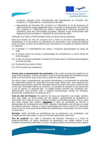 GUIA PALV 2011 PARTE I
http://ec.europa.eu/llp 17
europeias, alterado muito recentemente pelo Regulamento do Conselho (CE,
Euratom) n.º 1995/2006 de 13 de Dezembro de 2006;
• Regulamento da Comissão (CE, Euratom) n.º 2342/2002 de 23 de Dezembro de
2002 estipulando regras detalhadas para a execução do Regulamento do Conselho
(CE, Euratom) n.º 1605/2002 que institui o Regulamento Financeiro aplicável ao
orçamento geral das Comunidades Europeias, alterado muito recentemente pelo
Regulamento da Comissão n.º 478/2007 de 23 de Abril de 2007.
A Decisão que institui o PALV prevalece sobre as outras normas aplicáveis.
Este Guia deverá ser lido em conjunto com o texto do Convite à Apresentação de
Candidaturas e os formulários de candidatura às subvenções. Caso exista discrepância
entre os textos, a ordem de precedência dos documentos no contexto do referido Convite
é a seguinte:
(1) A Decisão n.º 1720/2006/CE que institui o Programa Aprendizagem ao Longo da
Vida;
(2) O anúncio oficial do Convite à Apresentação de Candidaturas no Jornal Oficial da
União Europeia;
(3) O texto do Convite publicado no portal da Comissão sobre o Programa Aprendizagem
ao Longo da Vida;
(4) O presente Guia sobre o PALV;
(5) Os formulários de candidatura.
Prazos para a apresentação das propostas: Cada acção do programa dispõe de um
prazo limite específico. É favor consultar o Convite à Apresentação de Candidaturas para
2009 a fim de verificar qual o prazo para a acção em que está interessado.
Em alguns casos, nomeadamente nas acções centralizadas, o procedimento de atribuição
das subvenções poderá ser organizado em duas fases. Neste caso, será requerido aos
candidatos que forneçam parte da informação dentro do prazo limite para a primeira fase
(como seja informação relativa ao consórcio, ao conteúdo do projecto ou ao orçamento)
a que se seguirá, na segunda fase, um pedido dirigido somente aos candidatos pré-
seleccionados, para fornecer toda a restante documentação (cartas de intenções,
documentos contabilísticos e financeiros etc.).
Ciclo de vida do Projecto: Os capítulos do Guia, por programa e por acção, indicam,
para cada acção, as várias etapas que vão desde a apresentação da candidatura à
subvenção, até à data de início e máxima duração da actividade apoiada. É favor notar
que estas etapas têm carácter indicativo, à data de publicação do Convite à
Apresentação de Candidaturas para 2009: qualquer actualização será afixada no portal
da Agência relevante. Todavia, a última actualização será feita no mínimo 10 dias úteis
antes do fim do prazo para apresentação das candidaturas a subvenções, tal como fixado
no Guia PALV.
Duração: Serão excluídas as candidaturas que se relacionem com actividades cuja
duração prevista seja superior à que se encontra especificada neste Guia.
Fim do projecto: Se, após a assinatura do Contrato Financeiro e o início do
projecto/actividade, se tornar impossível ao beneficiário, por razões alheias à sua
vontade e plenamente justificadas, concluir o projecto dentro do período previsto, poderá
 