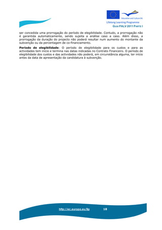 GUIA PALV 2011 PARTE I
http://ec.europa.eu/llp 18
ser concedida uma prorrogação do período de elegibilidade. Contudo, a prorrogação não
é garantida automaticamente, sendo sujeita a análise caso a caso. Além disso, a
prorrogação da duração do projecto não poderá resultar num aumento do montante da
subvenção ou da percentagem de co-financiamento.
Período de elegibilidade: O período de elegibilidade para os custos e para as
actividades tem início e termina nas datas indicadas no Contrato Financeiro. O período de
elegibilidade dos custos e das actividades não poderá, em circunstância alguma, ter início
antes da data de apresentação da candidatura à subvenção.
 